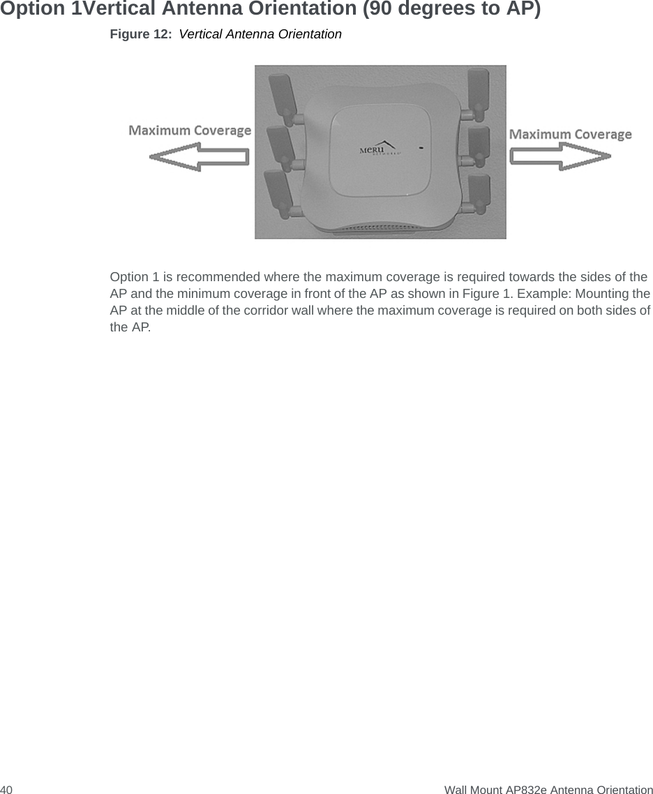  Wall Mount AP832e Antenna Orientation40Option 1Vertical Antenna Orientation (90 degrees to AP)Figure 12: Vertical Antenna OrientationOption 1 is recommended where the maximum coverage is required towards the sides of the AP and the minimum coverage in front of the AP as shown in Figure 1. Example: Mounting the AP at the middle of the corridor wall where the maximum coverage is required on both sides of the AP.