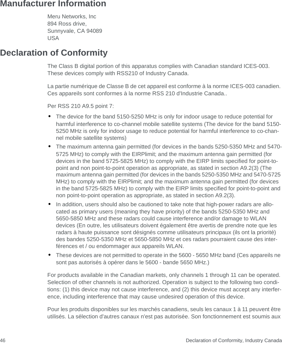  Declaration of Conformity, Industry Canada46Manufacturer InformationMeru Networks, Inc894 Ross drive, Sunnyvale, CA 94089USA Declaration of ConformityThe Class B digital portion of this apparatus complies with Canadian standard ICES-003. These devices comply with RSS210 of Industry Canada.La partie numérique de Classe B de cet appareil est conforme à la norme ICES-003 canadien. Ces appareils sont conformes à la norme RSS 210 d&apos;Industrie Canada..Per RSS 210 A9.5 point 7:•The device for the band 5150-5250 MHz is only for indoor usage to reduce potential for harmful interference to co-channel mobile satellite systems (The device for the band 5150-5250 MHz is only for indoor usage to reduce potential for harmful interference to co-chan-nel mobile satellite systems)•The maximum antenna gain permitted (for devices in the bands 5250-5350 MHz and 5470-5725 MHz) to comply with the EIRPlimit; and the maximum antenna gain permitted (for devices in the band 5725-5825 MHz) to comply with the EIRP limits specified for point-to-point and non point-to-point operation as appropriate, as stated in section A9.2(3) (The maximum antenna gain permitted (for devices in the bands 5250-5350 MHz and 5470-5725 MHz) to comply with the EIRPlimit; and the maximum antenna gain permitted (for devices in the band 5725-5825 MHz) to comply with the EIRP limits specified for point-to-point and non point-to-point operation as appropriate, as stated in section A9.2(3).•In addition, users should also be cautioned to take note that high-power radars are allo-cated as primary users (meaning they have priority) of the bands 5250-5350 MHz and 5650-5850 MHz and these radars could cause interference and/or damage to WLAN devices (En outre, les utilisateurs doivent également être avertis de prendre note que les radars à haute puissance sont désignés comme utilisateurs principaux (ils ont la priorité) des bandes 5250-5350 MHz et 5650-5850 MHz et ces radars pourraient cause des inter-férences et / ou endommager aux appareils WLAN.•These devices are not permitted to operate in the 5600 - 5650 MHz band (Ces appareils ne sont pas autorisés à opérer dans le 5600 - bande 5650 MHz.)For products available in the Canadian markets, only channels 1 through 11 can be operated. Selection of other channels is not authorized. Operation is subject to the following two condi-tions: (1) this device may not cause interference, and (2) this device must accept any interfer-ence, including interference that may cause undesired operation of this device.Pour les produits disponibles sur les marchés canadiens, seuls les canaux 1 à 11 peuvent être utilisés. La sélection d&apos;autres canaux n&apos;est pas autorisée. Son fonctionnement est soumis aux 