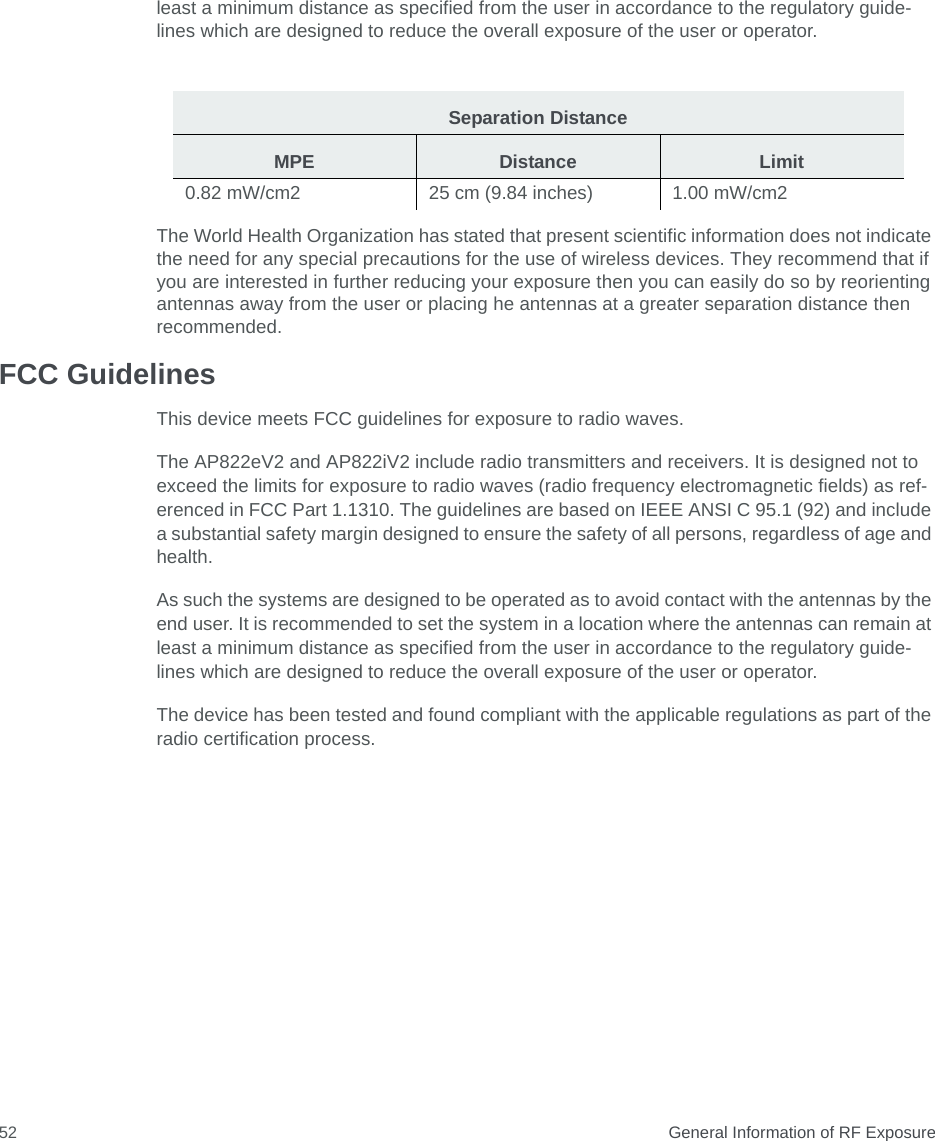  General Information of RF Exposure52least a minimum distance as specified from the user in accordance to the regulatory guide- lines which are designed to reduce the overall exposure of the user or operator.The World Health Organization has stated that present scientific information does not indicate the need for any special precautions for the use of wireless devices. They recommend that if you are interested in further reducing your exposure then you can easily do so by reorienting antennas away from the user or placing he antennas at a greater separation distance then recommended. FCC GuidelinesThis device meets FCC guidelines for exposure to radio waves.The AP822eV2 and AP822iV2 include radio transmitters and receivers. It is designed not to exceed the limits for exposure to radio waves (radio frequency electromagnetic fields) as ref-erenced in FCC Part 1.1310. The guidelines are based on IEEE ANSI C 95.1 (92) and include a substantial safety margin designed to ensure the safety of all persons, regardless of age and health.As such the systems are designed to be operated as to avoid contact with the antennas by the end user. It is recommended to set the system in a location where the antennas can remain at least a minimum distance as specified from the user in accordance to the regulatory guide-lines which are designed to reduce the overall exposure of the user or operator.The device has been tested and found compliant with the applicable regulations as part of the radio certification process.Separation DistanceMPE Distance Limit0.82 mW/cm2  25 cm (9.84 inches) 1.00 mW/cm2 