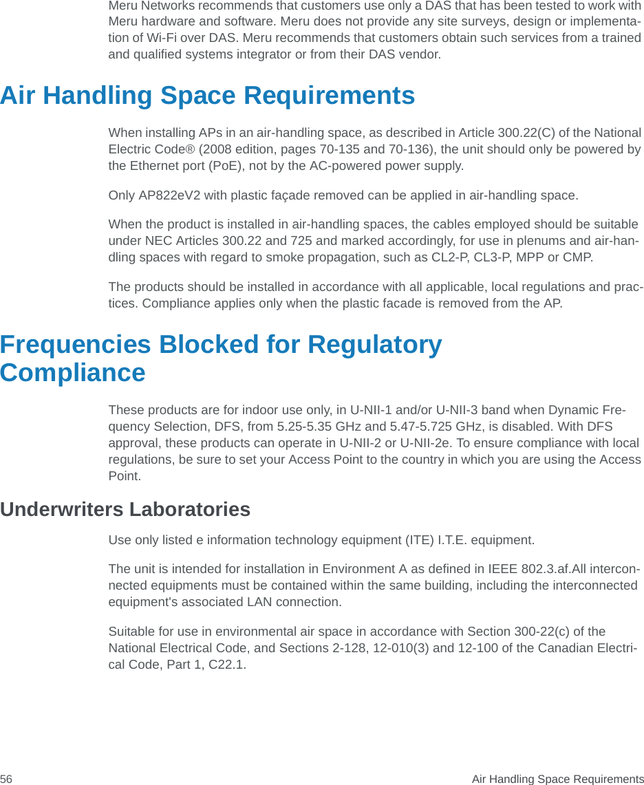  Air Handling Space Requirements56Meru Networks recommends that customers use only a DAS that has been tested to work with Meru hardware and software. Meru does not provide any site surveys, design or implementa-tion of Wi-Fi over DAS. Meru recommends that customers obtain such services from a trained and qualified systems integrator or from their DAS vendor.Air Handling Space RequirementsWhen installing APs in an air-handling space, as described in Article 300.22(C) of the National Electric Code® (2008 edition, pages 70-135 and 70-136), the unit should only be powered by the Ethernet port (PoE), not by the AC-powered power supply.Only AP822eV2 with plastic façade removed can be applied in air-handling space. When the product is installed in air-handling spaces, the cables employed should be suitable under NEC Articles 300.22 and 725 and marked accordingly, for use in plenums and air-han-dling spaces with regard to smoke propagation, such as CL2-P, CL3-P, MPP or CMP.The products should be installed in accordance with all applicable, local regulations and prac-tices. Compliance applies only when the plastic facade is removed from the AP.Frequencies Blocked for Regulatory ComplianceThese products are for indoor use only, in U-NII-1 and/or U-NII-3 band when Dynamic Fre-quency Selection, DFS, from 5.25-5.35 GHz and 5.47-5.725 GHz, is disabled. With DFS approval, these products can operate in U-NII-2 or U-NII-2e. To ensure compliance with local regulations, be sure to set your Access Point to the country in which you are using the Access Point.Underwriters LaboratoriesUse only listed e information technology equipment (ITE) I.T.E. equipment.The unit is intended for installation in Environment A as defined in IEEE 802.3.af.All intercon-nected equipments must be contained within the same building, including the interconnected equipment&apos;s associated LAN connection. Suitable for use in environmental air space in accordance with Section 300-22(c) of the National Electrical Code, and Sections 2-128, 12-010(3) and 12-100 of the Canadian Electri-cal Code, Part 1, C22.1.