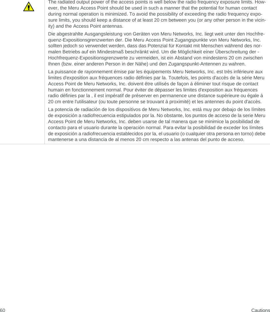  Cautions60The radiated output power of the access points is well below the radio frequency exposure limits. How-ever, the Meru Access Point should be used in such a manner that the potential for human contact during normal operation is minimized. To avoid the possibility of exceeding the radio frequency expo-sure limits, you should keep a distance of at least 20 cm between you (or any other person in the vicin-ity) and the Access Point antennas.Die abgestrahlte Ausgangsleistung von Geräten von Meru Networks, Inc. liegt weit unter den Hochfre-quenz-Expositionsgrenzwerten der. Die Meru Access Point Zugangspunkte von Meru Networks, Inc. sollten jedoch so verwendet werden, dass das Potenzial für Kontakt mit Menschen während des nor-malen Betriebs auf ein Mindestmaß beschränkt wird. Um die Möglichkeit einer Überschreitung der -Hochfrequenz-Expositionsgrenzwerte zu vermeiden, ist ein Abstand von mindestens 20 cm zwischen Ihnen (bzw. einer anderen Person in der Nähe) und den Zugangspunkt-Antennen zu wahren.La puissance de rayonnement émise par les équipements Meru Networks, Inc. est très inférieure aux limites d&apos;exposition aux fréquences radio définies par la. Toutefois, les points d&apos;accès de la série Meru Access Point de Meru Networks, Inc. doivent être utilisés de façon à éliminer tout risque de contact humain en fonctionnement normal. Pour éviter de dépasser les limites d&apos;exposition aux fréquences radio définies par la , il est impératif de préserver en permanence une distance supérieure ou égale à 20 cm entre l&apos;utilisateur (ou toute personne se trouvant à proximité) et les antennes du point d&apos;accès.La potencia de radiación de los dispositivos de Meru Networks, Inc. está muy por debajo de los límites de exposición a radiofrecuencia estipulados por la. No obstante, los puntos de acceso de la serie Meru Access Point de Meru Networks, Inc. deben usarse de tal manera que se minimice la posibilidad de contacto para el usuario durante la operación normal. Para evitar la posibilidad de exceder los límites de exposición a radiofrecuencia establecidos por la, el usuario (o cualquier otra persona en torno) debe mantenerse a una distancia de al menos 20 cm respecto a las antenas del punto de acceso.