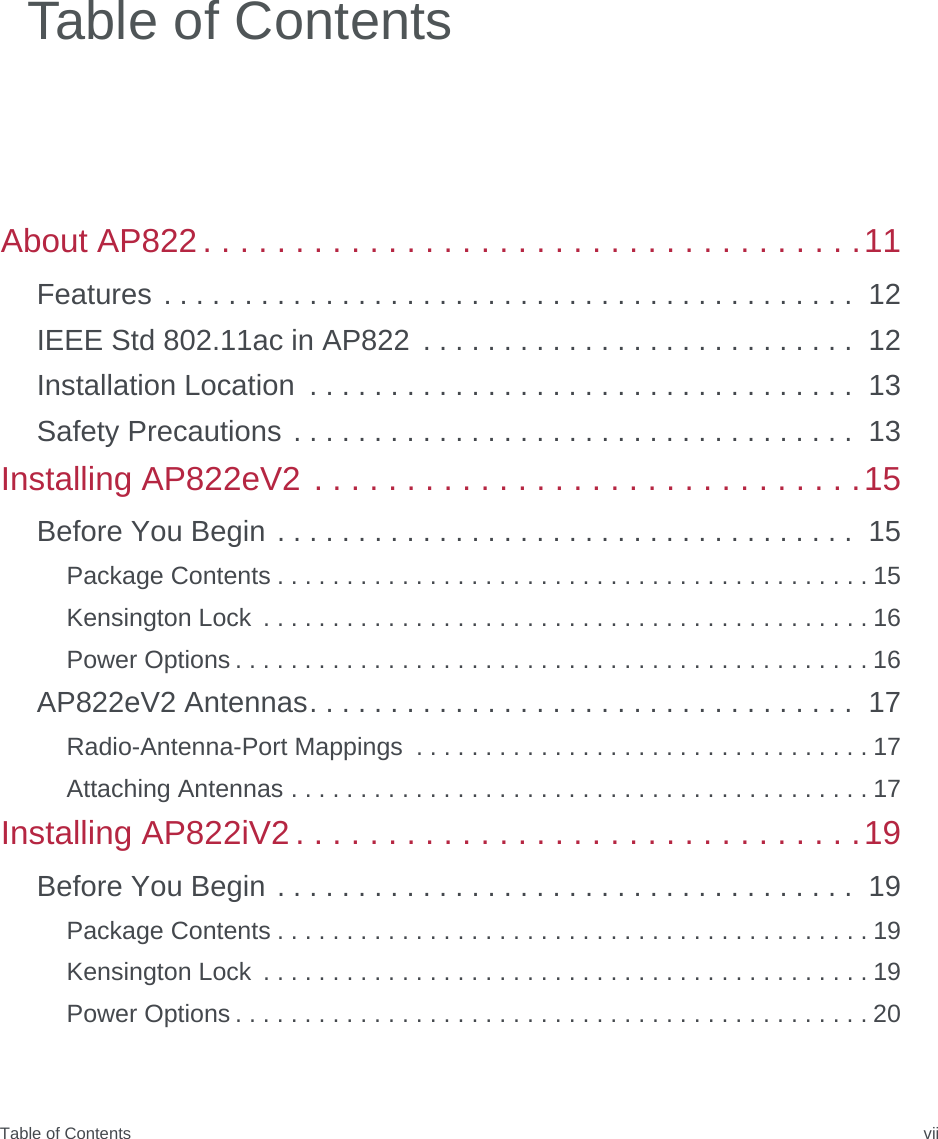 Table of Contents viiAbout AP822 . . . . . . . . . . . . . . . . . . . . . . . . . . . . . . . . . . . .11Features . . . . . . . . . . . . . . . . . . . . . . . . . . . . . . . . . . . . . . . . . . .  12IEEE Std 802.11ac in AP822  . . . . . . . . . . . . . . . . . . . . . . . . . . .  12Installation Location  . . . . . . . . . . . . . . . . . . . . . . . . . . . . . . . . . .  13Safety Precautions . . . . . . . . . . . . . . . . . . . . . . . . . . . . . . . . . . .  13Installing AP822eV2 . . . . . . . . . . . . . . . . . . . . . . . . . . . . . .15Before You Begin . . . . . . . . . . . . . . . . . . . . . . . . . . . . . . . . . . . .  15Package Contents . . . . . . . . . . . . . . . . . . . . . . . . . . . . . . . . . . . . . . . . . . . 15Kensington Lock  . . . . . . . . . . . . . . . . . . . . . . . . . . . . . . . . . . . . . . . . . . . . 16Power Options . . . . . . . . . . . . . . . . . . . . . . . . . . . . . . . . . . . . . . . . . . . . . . 16AP822eV2 Antennas. . . . . . . . . . . . . . . . . . . . . . . . . . . . . . . . . .  17Radio-Antenna-Port Mappings  . . . . . . . . . . . . . . . . . . . . . . . . . . . . . . . . . 17Attaching Antennas . . . . . . . . . . . . . . . . . . . . . . . . . . . . . . . . . . . . . . . . . . 17Installing AP822iV2 . . . . . . . . . . . . . . . . . . . . . . . . . . . . . . .19Before You Begin . . . . . . . . . . . . . . . . . . . . . . . . . . . . . . . . . . . .  19Package Contents . . . . . . . . . . . . . . . . . . . . . . . . . . . . . . . . . . . . . . . . . . . 19Kensington Lock  . . . . . . . . . . . . . . . . . . . . . . . . . . . . . . . . . . . . . . . . . . . . 19Power Options . . . . . . . . . . . . . . . . . . . . . . . . . . . . . . . . . . . . . . . . . . . . . . 20Table of Contents