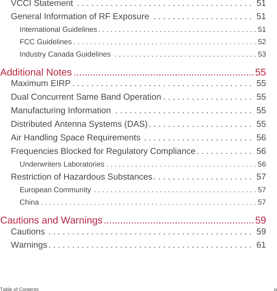 Table of Contents ixVCCI Statement  . . . . . . . . . . . . . . . . . . . . . . . . . . . . . . . . . . . . .  51General Information of RF Exposure  . . . . . . . . . . . . . . . . . . . . .  51International Guidelines. . . . . . . . . . . . . . . . . . . . . . . . . . . . . . . . . . . . . . . 51FCC Guidelines . . . . . . . . . . . . . . . . . . . . . . . . . . . . . . . . . . . . . . . . . . . . . 52Industry Canada Guidelines  . . . . . . . . . . . . . . . . . . . . . . . . . . . . . . . . . . . 53Additional Notes ..................................................................55Maximum EIRP . . . . . . . . . . . . . . . . . . . . . . . . . . . . . . . . . . . . . .  55Dual Concurrent Same Band Operation . . . . . . . . . . . . . . . . . . .  55Manufacturing Information  . . . . . . . . . . . . . . . . . . . . . . . . . . . . .  55Distributed Antenna Systems (DAS). . . . . . . . . . . . . . . . . . . . . .  55Air Handling Space Requirements . . . . . . . . . . . . . . . . . . . . . . .  56Frequencies Blocked for Regulatory Compliance. . . . . . . . . . . .  56Underwriters Laboratories . . . . . . . . . . . . . . . . . . . . . . . . . . . . . . . . . . . . . 56Restriction of Hazardous Substances. . . . . . . . . . . . . . . . . . . . .  57European Community . . . . . . . . . . . . . . . . . . . . . . . . . . . . . . . . . . . . . . . . 57China . . . . . . . . . . . . . . . . . . . . . . . . . . . . . . . . . . . . . . . . . . . . . . . . . . . . . 57Cautions and Warnings.......................................................59Cautions . . . . . . . . . . . . . . . . . . . . . . . . . . . . . . . . . . . . . . . . . . .  59Warnings. . . . . . . . . . . . . . . . . . . . . . . . . . . . . . . . . . . . . . . . . . .  61