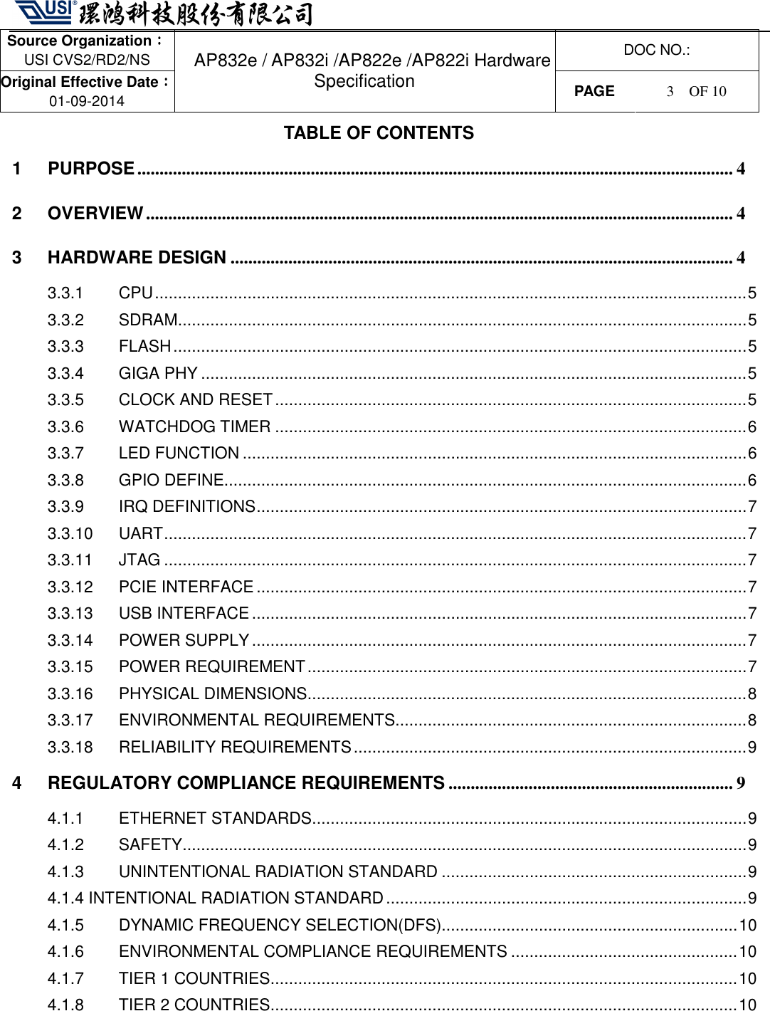   Source Organization：：：： USI CVS2/RD2/NS  DOC NO.: Original Effective Date：：：： 01-09-2014 AP832e / AP832i /AP822e /AP822i Hardware Specification PAGE  3    OF 10   TABLE OF CONTENTS 1 PURPOSE...................................................................................................................................... 4 2 OVERVIEW.................................................................................................................................... 4 3 HARDWARE DESIGN ................................................................................................................. 4 3.3.1 CPU................................................................................................................................5 3.3.2 SDRAM...........................................................................................................................5 3.3.3 FLASH............................................................................................................................5 3.3.4 GIGA PHY ......................................................................................................................5 3.3.5 CLOCK AND RESET......................................................................................................5 3.3.6 WATCHDOG TIMER ......................................................................................................6 3.3.7 LED FUNCTION .............................................................................................................6 3.3.8 GPIO DEFINE.................................................................................................................6 3.3.9 IRQ DEFINITIONS..........................................................................................................7 3.3.10 UART..............................................................................................................................7 3.3.11 JTAG ..............................................................................................................................7 3.3.12 PCIE INTERFACE..........................................................................................................7 3.3.13 USB INTERFACE...........................................................................................................7 3.3.14 POWER SUPPLY...........................................................................................................7 3.3.15 POWER REQUIREMENT...............................................................................................7 3.3.16 PHYSICAL DIMENSIONS...............................................................................................8 3.3.17 ENVIRONMENTAL REQUIREMENTS............................................................................8 3.3.18 RELIABILITY REQUIREMENTS.....................................................................................9 4 REGULATORY COMPLIANCE REQUIREMENTS ................................................................ 9 4.1.1 ETHERNET STANDARDS..............................................................................................9 4.1.2 SAFETY..........................................................................................................................9 4.1.3 UNINTENTIONAL RADIATION STANDARD ..................................................................9 4.1.4 INTENTIONAL RADIATION STANDARD..............................................................................9 4.1.5 DYNAMIC FREQUENCY SELECTION(DFS)................................................................10 4.1.6 ENVIRONMENTAL COMPLIANCE REQUIREMENTS .................................................10 4.1.7 TIER 1 COUNTRIES.....................................................................................................10 4.1.8 TIER 2 COUNTRIES.....................................................................................................10    