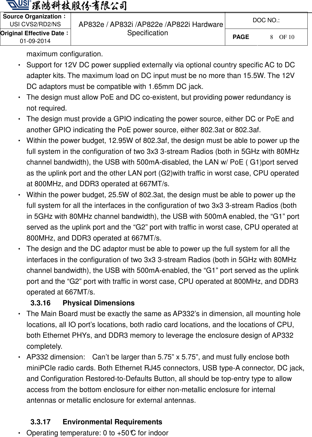   Source Organization：：：： USI CVS2/RD2/NS  DOC NO.: Original Effective Date：：：： 01-09-2014 AP832e / AP832i /AP822e /AP822i Hardware Specification PAGE  8    OF 10   maximum configuration. •  Support for 12V DC power supplied externally via optional country specific AC to DC adapter kits. The maximum load on DC input must be no more than 15.5W. The 12V DC adaptors must be compatible with 1.65mm DC jack.   •  The design must allow PoE and DC co-existent, but providing power redundancy is not required.       •  The design must provide a GPIO indicating the power source, either DC or PoE and another GPIO indicating the PoE power source, either 802.3at or 802.3af. •  Within the power budget, 12.95W of 802.3af, the design must be able to power up the full system in the configuration of two 3x3 3-stream Radios (both in 5GHz with 80MHz channel bandwidth), the USB with 500mA-disabled, the LAN w/ PoE ( G1)port served as the uplink port and the other LAN port (G2)with traffic in worst case, CPU operated at 800MHz, and DDR3 operated at 667MT/s. •  Within the power budget, 25.5W of 802.3at, the design must be able to power up the full system for all the interfaces in the configuration of two 3x3 3-stream Radios (both in 5GHz with 80MHz channel bandwidth), the USB with 500mA enabled, the “G1” port served as the uplink port and the “G2” port with traffic in worst case, CPU operated at 800MHz, and DDR3 operated at 667MT/s. •  The design and the DC adaptor must be able to power up the full system for all the interfaces in the configuration of two 3x3 3-stream Radios (both in 5GHz with 80MHz channel bandwidth), the USB with 500mA-enabled, the “G1” port served as the uplink port and the “G2” port with traffic in worst case, CPU operated at 800MHz, and DDR3 operated at 667MT/s. 3.3.16  Physical Dimensions •  The Main Board must be exactly the same as AP332’s in dimension, all mounting hole locations, all IO port’s locations, both radio card locations, and the locations of CPU, both Ethernet PHYs, and DDR3 memory to leverage the enclosure design of AP332 completely. •  AP332 dimension:    Can’t be larger than 5.75” x 5.75”, and must fully enclose both miniPCIe radio cards. Both Ethernet RJ45 connectors, USB type-A connector, DC jack, and Configuration Restored-to-Defaults Button, all should be top-entry type to allow access from the bottom enclosure for either non-metallic enclosure for internal antennas or metallic enclosure for external antennas.  3.3.17  Environmental Requirements •  Operating temperature: 0 to +50°C for indoor   