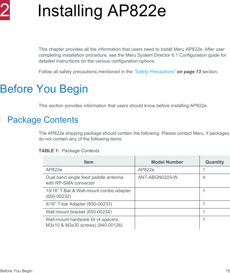 Before You Begin 152Installing AP822eThis chapter provides all the information that users need to install Meru AP822e. After user completing installation procedure, see the Meru System Director 6.1 Configuration guide for detailed instructions on the various configuration options. Follow all safety precautions mentioned in the “Safety Precautions” on page 13 section.Before You BeginThis section provides information that users should know before installing AP822e.Package ContentsThe AP822e shipping package should contain the following. Please contact Meru, if packages do not contain any of the following items.TABLE 1: Package ContentsItem Model Number QuantityAP822e AP822e 1Dual band single feed paddle antenna with RP-SMA connectorANT-ABGN0203-W 415/16” T-Bar &amp; Wall-mount combo adapter (650-00232)19/16” T-bar Adapter (650-00233) 1Wall-mount bracket (650-00234) 1Wall-mount hardware kit (4 spacers, M3x10 &amp; M3x30 screws) (840-00126)1