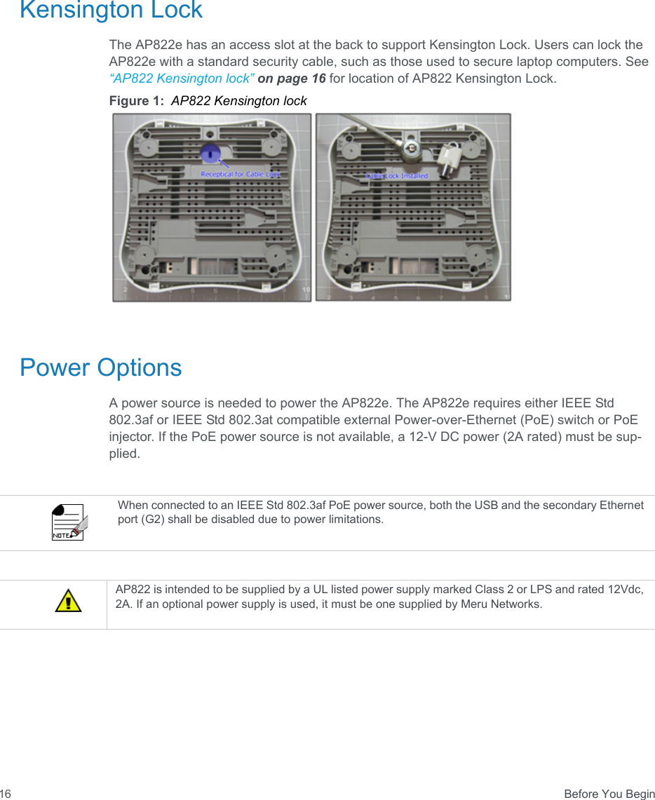  Before You Begin16Kensington LockThe AP822e has an access slot at the back to support Kensington Lock. Users can lock the AP822e with a standard security cable, such as those used to secure laptop computers. See “AP822 Kensington lock” on page 16 for location of AP822 Kensington Lock.Figure 1: AP822 Kensington lockPower OptionsA power source is needed to power the AP822e. The AP822e requires either IEEE Std 802.3af or IEEE Std 802.3at compatible external Power-over-Ethernet (PoE) switch or PoE injector. If the PoE power source is not available, a 12-V DC power (2A rated) must be sup-plied.When connected to an IEEE Std 802.3af PoE power source, both the USB and the secondary Ethernet port (G2) shall be disabled due to power limitations.AP822 is intended to be supplied by a UL listed power supply marked Class 2 or LPS and rated 12Vdc, 2A. If an optional power supply is used, it must be one supplied by Meru Networks.