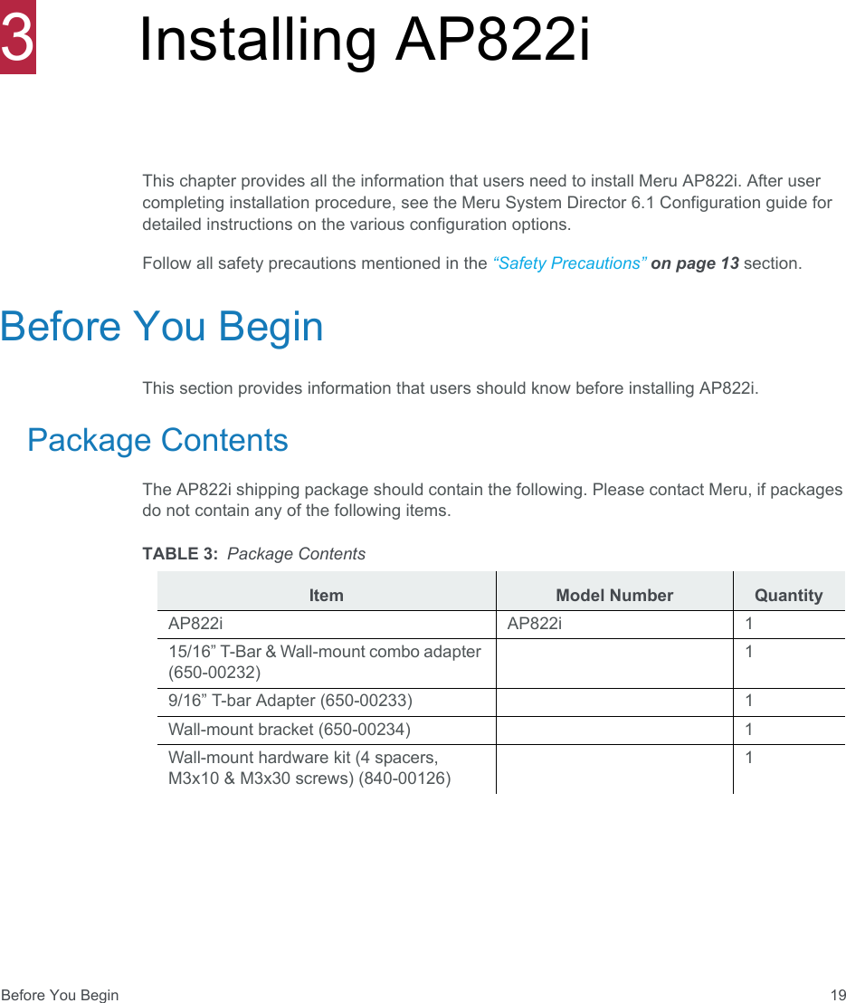 Before You Begin 193Installing AP822iThis chapter provides all the information that users need to install Meru AP822i. After user completing installation procedure, see the Meru System Director 6.1 Configuration guide for detailed instructions on the various configuration options. Follow all safety precautions mentioned in the “Safety Precautions” on page 13 section.Before You BeginThis section provides information that users should know before installing AP822i.Package ContentsThe AP822i shipping package should contain the following. Please contact Meru, if packages do not contain any of the following items.TABLE 3: Package ContentsItem Model Number QuantityAP822i AP822i 115/16” T-Bar &amp; Wall-mount combo adapter (650-00232)19/16” T-bar Adapter (650-00233) 1Wall-mount bracket (650-00234) 1Wall-mount hardware kit (4 spacers, M3x10 &amp; M3x30 screws) (840-00126)1
