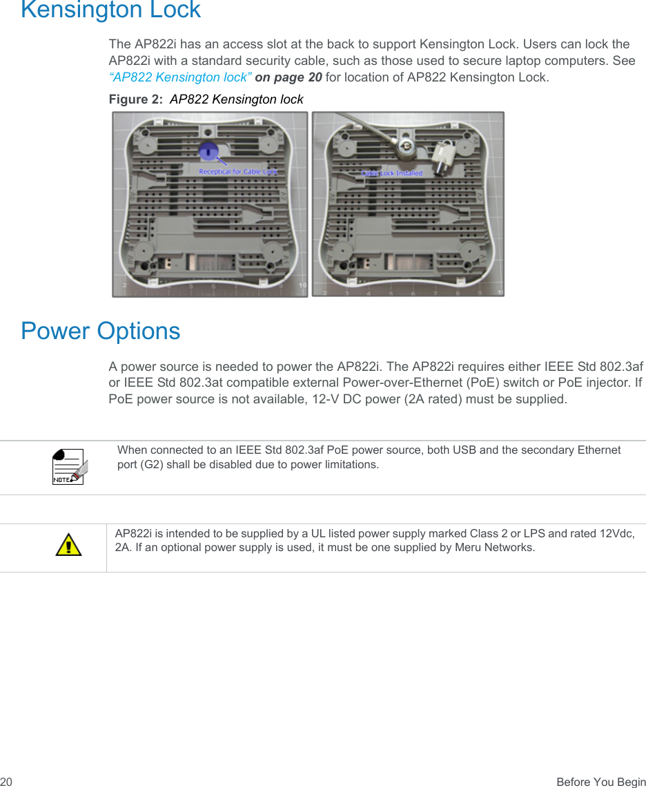  Before You Begin20Kensington LockThe AP822i has an access slot at the back to support Kensington Lock. Users can lock the AP822i with a standard security cable, such as those used to secure laptop computers. See “AP822 Kensington lock” on page 20 for location of AP822 Kensington Lock.Figure 2: AP822 Kensington lockPower OptionsA power source is needed to power the AP822i. The AP822i requires either IEEE Std 802.3af or IEEE Std 802.3at compatible external Power-over-Ethernet (PoE) switch or PoE injector. If PoE power source is not available, 12-V DC power (2A rated) must be supplied.When connected to an IEEE Std 802.3af PoE power source, both USB and the secondary Ethernet port (G2) shall be disabled due to power limitations.AP822i is intended to be supplied by a UL listed power supply marked Class 2 or LPS and rated 12Vdc, 2A. If an optional power supply is used, it must be one supplied by Meru Networks.