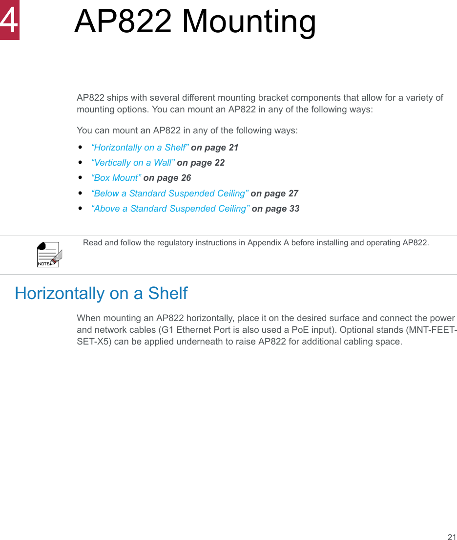 214AP822 MountingAP822 ships with several different mounting bracket components that allow for a variety of mounting options. You can mount an AP822 in any of the following ways:You can mount an AP822 in any of the following ways:•“Horizontally on a Shelf” on page 21•“Vertically on a Wall” on page 22•“Box Mount” on page 26•“Below a Standard Suspended Ceiling” on page 27•“Above a Standard Suspended Ceiling” on page 33Horizontally on a ShelfWhen mounting an AP822 horizontally, place it on the desired surface and connect the power and network cables (G1 Ethernet Port is also used a PoE input). Optional stands (MNT-FEET-SET-X5) can be applied underneath to raise AP822 for additional cabling space.Read and follow the regulatory instructions in Appendix A before installing and operating AP822.