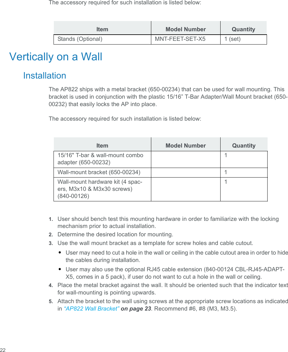  22The accessory required for such installation is listed below:Vertically on a WallInstallationThe AP822 ships with a metal bracket (650-00234) that can be used for wall mounting. This bracket is used in conjunction with the plastic 15/16” T-Bar Adapter/Wall Mount bracket (650-00232) that easily locks the AP into place.The accessory required for such installation is listed below:1. User should bench test this mounting hardware in order to familiarize with the locking mechanism prior to actual installation.2. Determine the desired location for mounting.3. Use the wall mount bracket as a template for screw holes and cable cutout.•User may need to cut a hole in the wall or ceiling in the cable cutout area in order to hide the cables during installation.•User may also use the optional RJ45 cable extension (840-00124 CBL-RJ45-ADAPT-X5, comes in a 5 pack), if user do not want to cut a hole in the wall or ceiling.4. Place the metal bracket against the wall. It should be oriented such that the indicator text for wall-mounting is pointing upwards.5. Attach the bracket to the wall using screws at the appropriate screw locations as indicated in “AP822 Wall Bracket” on page 23. Recommend #6, #8 (M3, M3.5).Item Model Number QuantityStands (Optional) MNT-FEET-SET-X5 1 (set)Item Model Number Quantity15/16&quot; T-bar &amp; wall-mount combo adapter (650-00232)1Wall-mount bracket (650-00234) 1Wall-mount hardware kit (4 spac-ers, M3x10 &amp; M3x30 screws) (840-00126)1