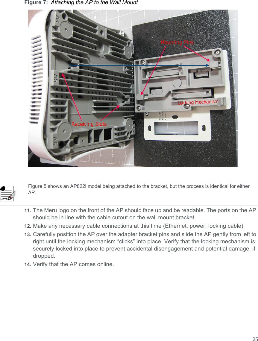 25Figure 7: Attaching the AP to the Wall Mount11. The Meru logo on the front of the AP should face up and be readable. The ports on the AP should be in line with the cable cutout on the wall mount bracket. 12. Make any necessary cable connections at this time (Ethernet, power, locking cable).13. Carefully position the AP over the adapter bracket pins and slide the AP gently from left to right until the locking mechanism “clicks” into place. Verify that the locking mechanism is securely locked into place to prevent accidental disengagement and potential damage, if dropped.14. Verify that the AP comes online.Figure 5 shows an AP822i model being attached to the bracket, but the process is identical for either AP.