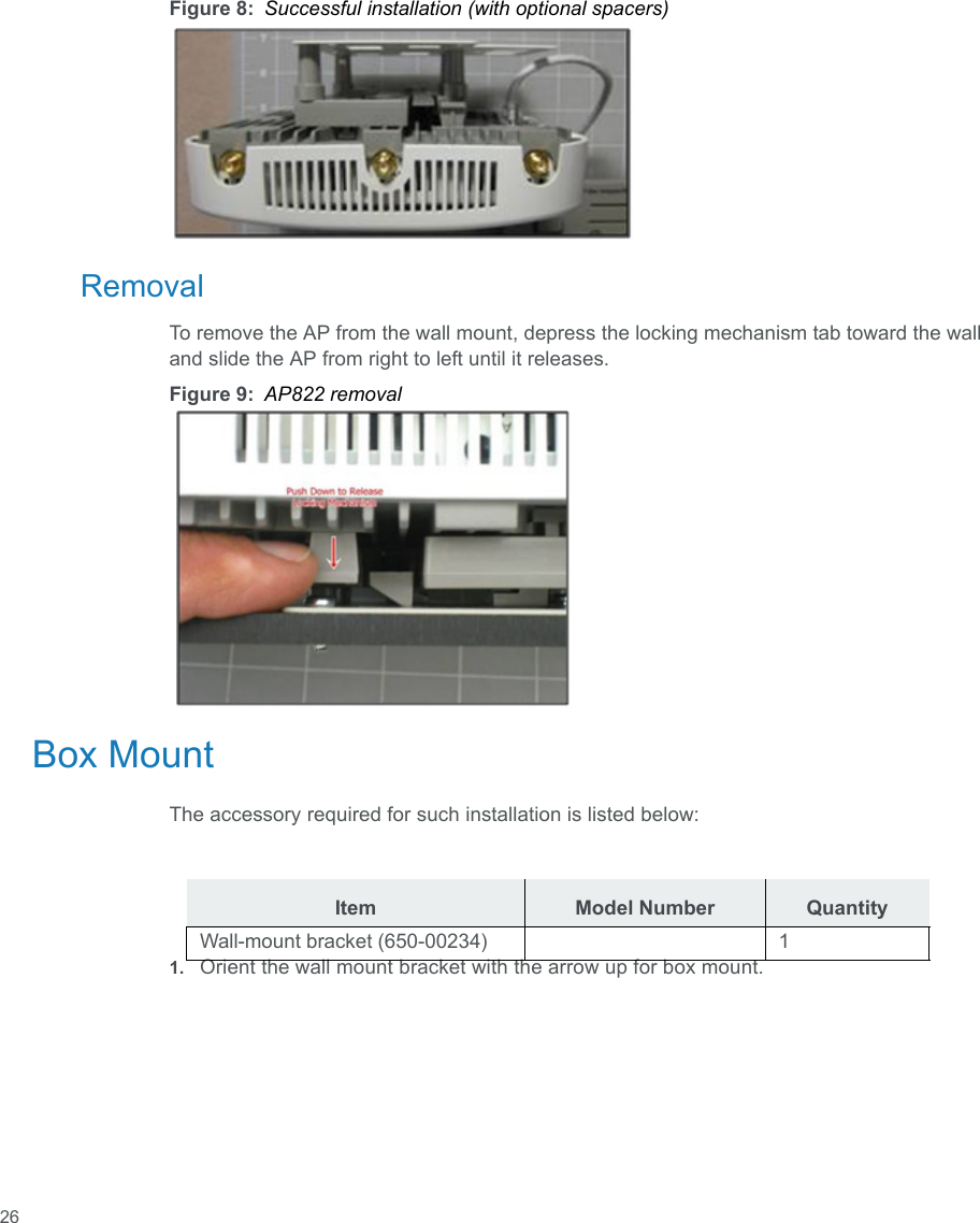  26Figure 8: Successful installation (with optional spacers)RemovalTo remove the AP from the wall mount, depress the locking mechanism tab toward the wall and slide the AP from right to left until it releases.Figure 9: AP822 removalBox MountThe accessory required for such installation is listed below:1. Orient the wall mount bracket with the arrow up for box mount.Item Model Number QuantityWall-mount bracket (650-00234) 1