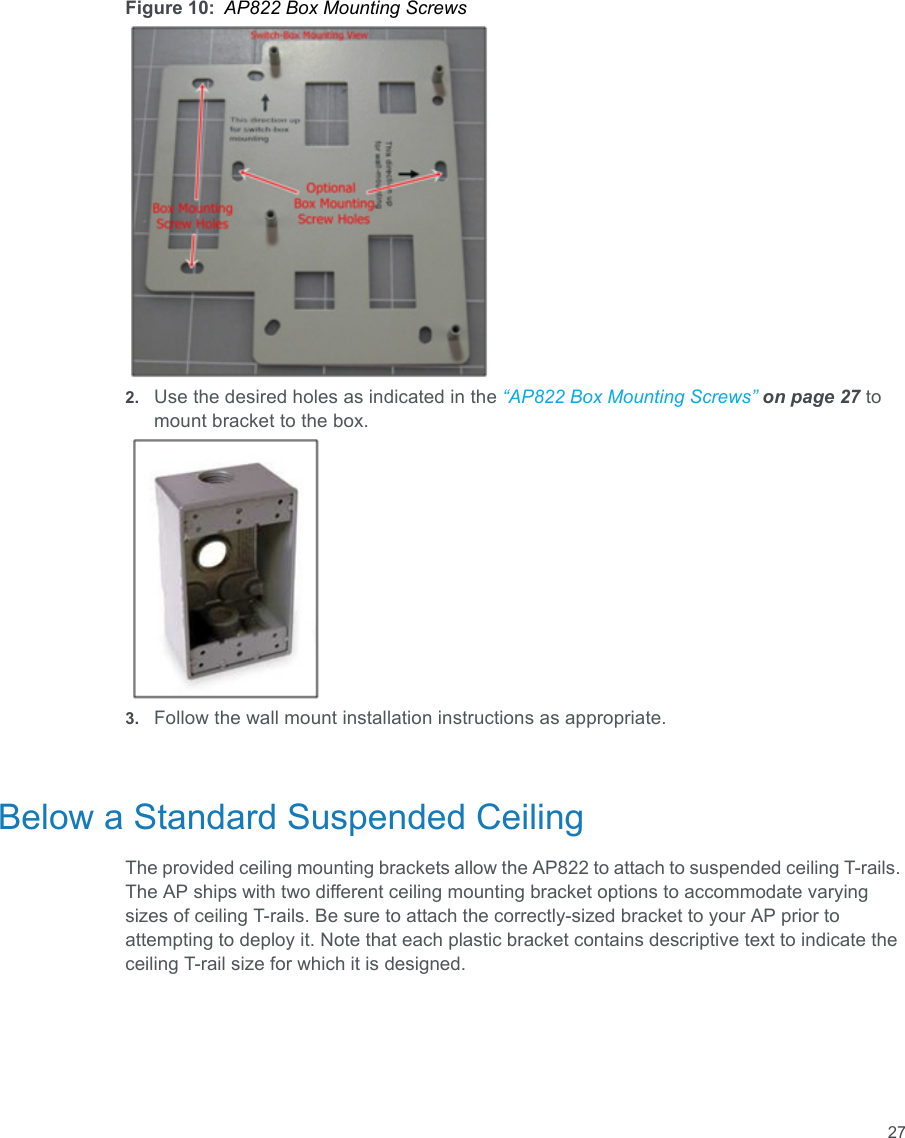 27Figure 10: AP822 Box Mounting Screws2. Use the desired holes as indicated in the “AP822 Box Mounting Screws” on page 27 to mount bracket to the box.3. Follow the wall mount installation instructions as appropriate.Below a Standard Suspended CeilingThe provided ceiling mounting brackets allow the AP822 to attach to suspended ceiling T-rails. The AP ships with two different ceiling mounting bracket options to accommodate varying sizes of ceiling T-rails. Be sure to attach the correctly-sized bracket to your AP prior to attempting to deploy it. Note that each plastic bracket contains descriptive text to indicate the ceiling T-rail size for which it is designed.