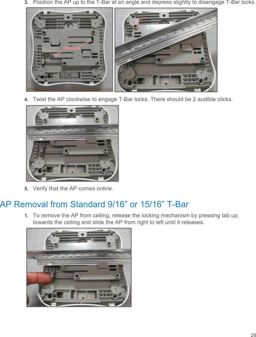 293. Position the AP up to the T-Bar at an angle and depress slightly to disengage T-Bar locks.4. Twist the AP clockwise to engage T-Bar locks. There should be 2 audible clicks.5. Verify that the AP comes online.AP Removal from Standard 9/16” or 15/16” T-Bar1. To remove the AP from ceiling, release the locking mechanism by pressing tab up, towards the ceiling and slide the AP from right to left until it releases.