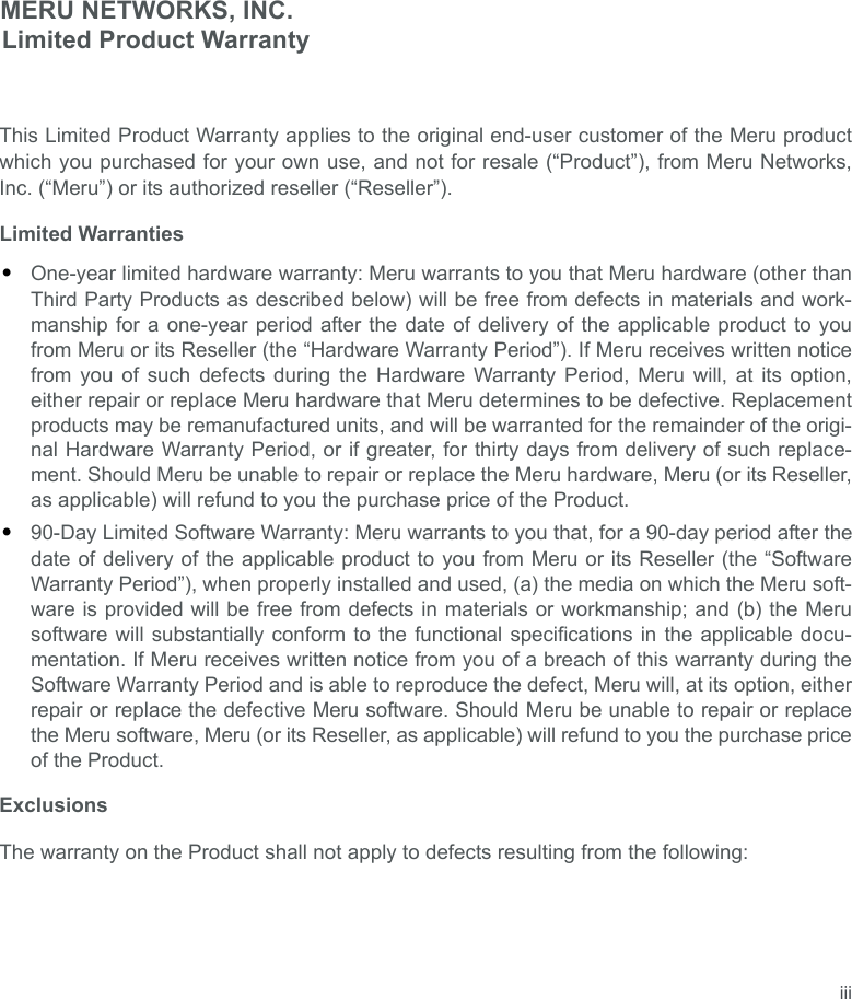 iiiMERU NETWORKS, INC.Limited Product WarrantyThis Limited Product Warranty applies to the original end-user customer of the Meru productwhich you purchased for your own use, and not for resale (“Product”), from Meru Networks,Inc. (“Meru”) or its authorized reseller (“Reseller”).Limited Warranties•One-year limited hardware warranty: Meru warrants to you that Meru hardware (other thanThird Party Products as described below) will be free from defects in materials and work-manship for a one-year period after the date of delivery of the applicable product to youfrom Meru or its Reseller (the “Hardware Warranty Period”). If Meru receives written noticefrom you of such defects during the Hardware Warranty Period, Meru will, at its option,either repair or replace Meru hardware that Meru determines to be defective. Replacementproducts may be remanufactured units, and will be warranted for the remainder of the origi-nal Hardware Warranty Period, or if greater, for thirty days from delivery of such replace-ment. Should Meru be unable to repair or replace the Meru hardware, Meru (or its Reseller,as applicable) will refund to you the purchase price of the Product.•90-Day Limited Software Warranty: Meru warrants to you that, for a 90-day period after thedate of delivery of the applicable product to you from Meru or its Reseller (the “SoftwareWarranty Period”), when properly installed and used, (a) the media on which the Meru soft-ware is provided will be free from defects in materials or workmanship; and (b) the Merusoftware will substantially conform to the functional specifications in the applicable docu-mentation. If Meru receives written notice from you of a breach of this warranty during theSoftware Warranty Period and is able to reproduce the defect, Meru will, at its option, eitherrepair or replace the defective Meru software. Should Meru be unable to repair or replacethe Meru software, Meru (or its Reseller, as applicable) will refund to you the purchase priceof the Product.ExclusionsThe warranty on the Product shall not apply to defects resulting from the following: