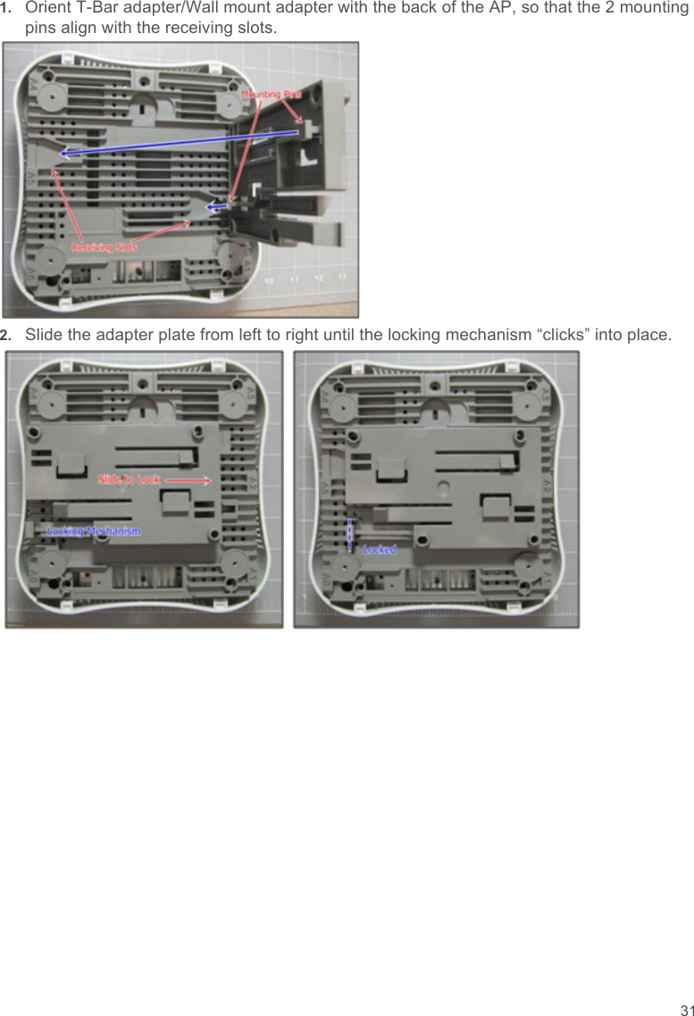 311. Orient T-Bar adapter/Wall mount adapter with the back of the AP, so that the 2 mounting pins align with the receiving slots.2. Slide the adapter plate from left to right until the locking mechanism “clicks” into place.