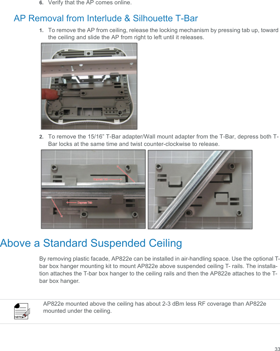 336. Verify that the AP comes online.AP Removal from Interlude &amp; Silhouette T-Bar1. To remove the AP from ceiling, release the locking mechanism by pressing tab up, toward the ceiling and slide the AP from right to left until it releases.2. To remove the 15/16” T-Bar adapter/Wall mount adapter from the T-Bar, depress both T-Bar locks at the same time and twist counter-clockwise to release.Above a Standard Suspended CeilingBy removing plastic facade, AP822e can be installed in air-handling space. Use the optional T-bar box hanger mounting kit to mount AP822e above suspended ceiling T- rails. The installa-tion attaches the T-bar box hanger to the ceiling rails and then the AP822e attaches to the T-bar box hanger.AP822e mounted above the ceiling has about 2-3 dBm less RF coverage than AP822e mounted under the ceiling.