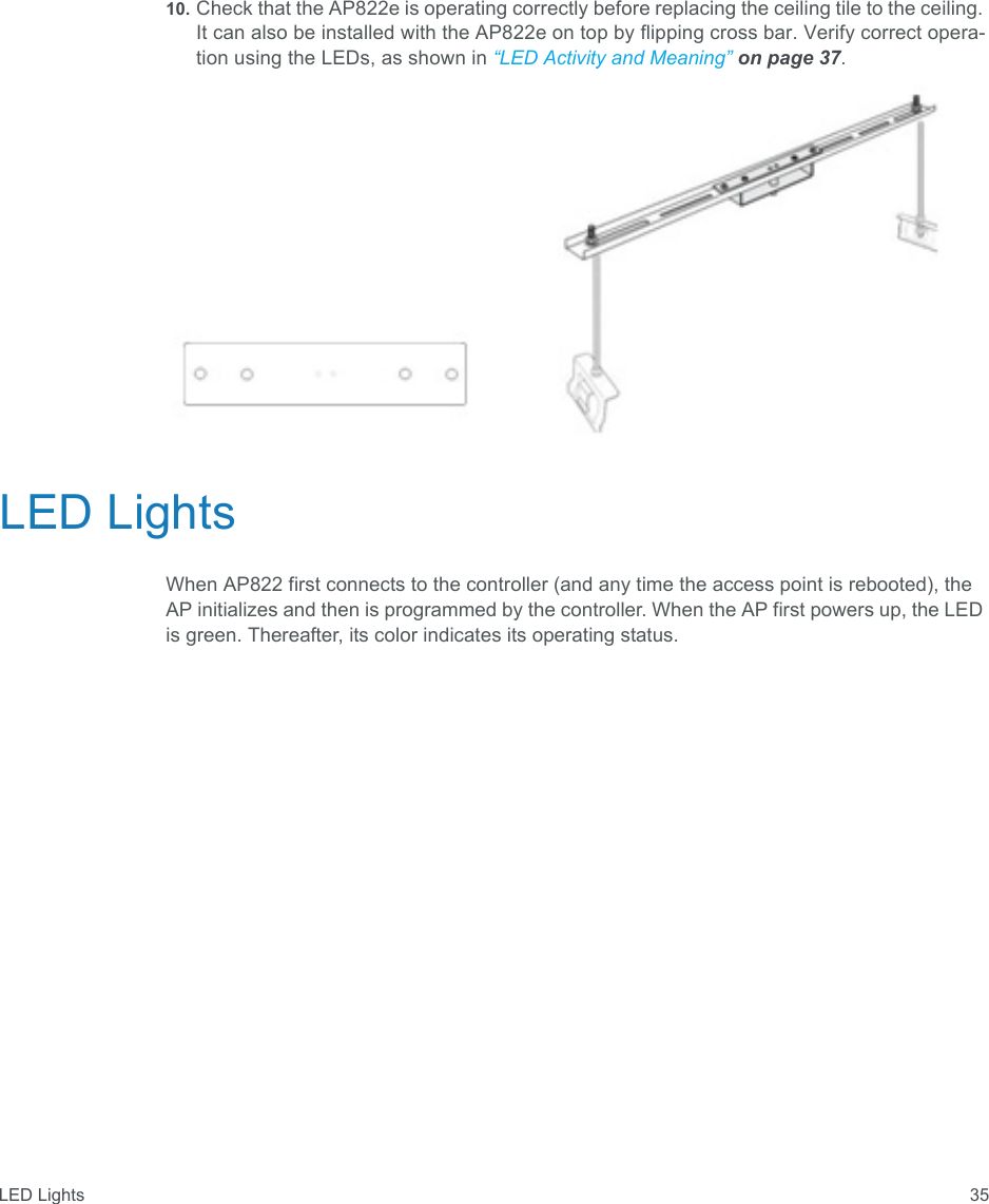 LED Lights 3510. Check that the AP822e is operating correctly before replacing the ceiling tile to the ceiling. It can also be installed with the AP822e on top by flipping cross bar. Verify correct opera-tion using the LEDs, as shown in “LED Activity and Meaning” on page 37.LED LightsWhen AP822 first connects to the controller (and any time the access point is rebooted), the AP initializes and then is programmed by the controller. When the AP first powers up, the LED is green. Thereafter, its color indicates its operating status.