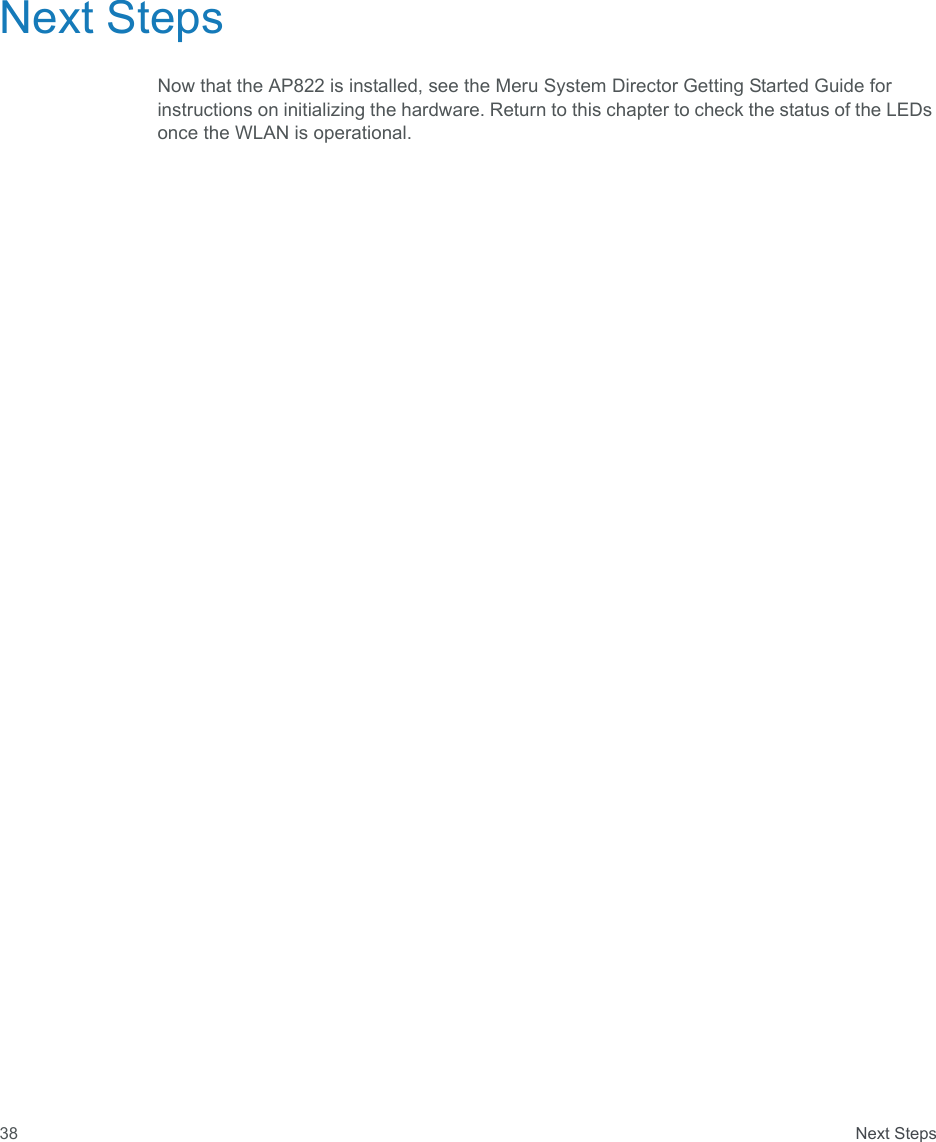  Next Steps38Next StepsNow that the AP822 is installed, see the Meru System Director Getting Started Guide for instructions on initializing the hardware. Return to this chapter to check the status of the LEDs once the WLAN is operational.