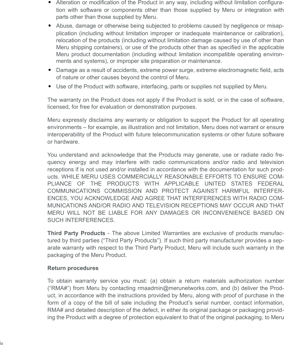  iv•Alteration or modification of the Product in any way, including without limitation configura-tion with software or components other than those supplied by Meru or integration withparts other than those supplied by Meru.•Abuse, damage or otherwise being subjected to problems caused by negligence or misap-plication (including without limitation improper or inadequate maintenance or calibration),relocation of the products (including without limitation damage caused by use of other thanMeru shipping containers), or use of the products other than as specified in the applicableMeru product documentation (including without limitation incompatible operating environ-ments and systems), or improper site preparation or maintenance.•Damage as a result of accidents, extreme power surge, extreme electromagnetic field, actsof nature or other causes beyond the control of Meru.•Use of the Product with software, interfacing, parts or supplies not supplied by Meru.The warranty on the Product does not apply if the Product is sold, or in the case of software,licensed, for free for evaluation or demonstration purposes.Meru expressly disclaims any warranty or obligation to support the Product for all operatingenvironments – for example, as illustration and not limitation, Meru does not warrant or ensureinteroperability of the Product with future telecommunication systems or other future softwareor hardware.You understand and acknowledge that the Products may generate, use or radiate radio fre-quency energy and may interfere with radio communications and/or radio and televisionreceptions if is not used and/or installed in accordance with the documentation for such prod-ucts. WHILE MERU USES COMMERCIALLY REASONABLE EFFORTS TO ENSURE COM-PLIANCE OF THE PRODUCTS WITH APPLICABLE UNITED STATES FEDERALCOMMUNICATIONS COMMISSION AND PROTECT AGAINST HARMFUL INTERFER-ENCES, YOU ACKNOWLEDGE AND AGREE THAT INTERFERENCES WITH RADIO COM-MUNICATIONS AND/OR RADIO AND TELEVISION RECEPTIONS MAY OCCUR AND THATMERU WILL NOT BE LIABLE FOR ANY DAMAGES OR INCONVENIENCE BASED ONSUCH INTERFERENCES. Third Party Products - The above Limited Warranties are exclusive of products manufac-tured by third parties (“Third Party Products”). If such third party manufacturer provides a sep-arate warranty with respect to the Third Party Product, Meru will include such warranty in thepackaging of the Meru Product.   Return proceduresTo obtain warranty service you must: (a) obtain a return materials authorization number(“RMA#”) from Meru by contacting rmaadmin@merunetworks.com, and (b) deliver the Prod-uct, in accordance with the instructions provided by Meru, along with proof of purchase in theform of a copy of the bill of sale including the Product’s serial number, contact information,RMA# and detailed description of the defect, in either its original package or packaging provid-ing the Product with a degree of protection equivalent to that of the original packaging, to Meru