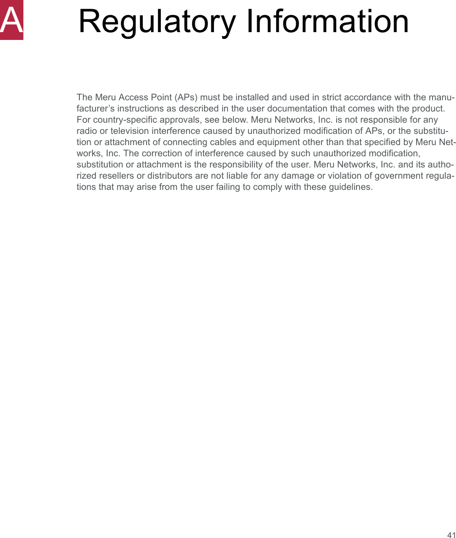 41ARegulatory InformationThe Meru Access Point (APs) must be installed and used in strict accordance with the manu-facturer’s instructions as described in the user documentation that comes with the product. For country-specific approvals, see below. Meru Networks, Inc. is not responsible for any radio or television interference caused by unauthorized modification of APs, or the substitu-tion or attachment of connecting cables and equipment other than that specified by Meru Net-works, Inc. The correction of interference caused by such unauthorized modification, substitution or attachment is the responsibility of the user. Meru Networks, Inc. and its autho-rized resellers or distributors are not liable for any damage or violation of government regula-tions that may arise from the user failing to comply with these guidelines.