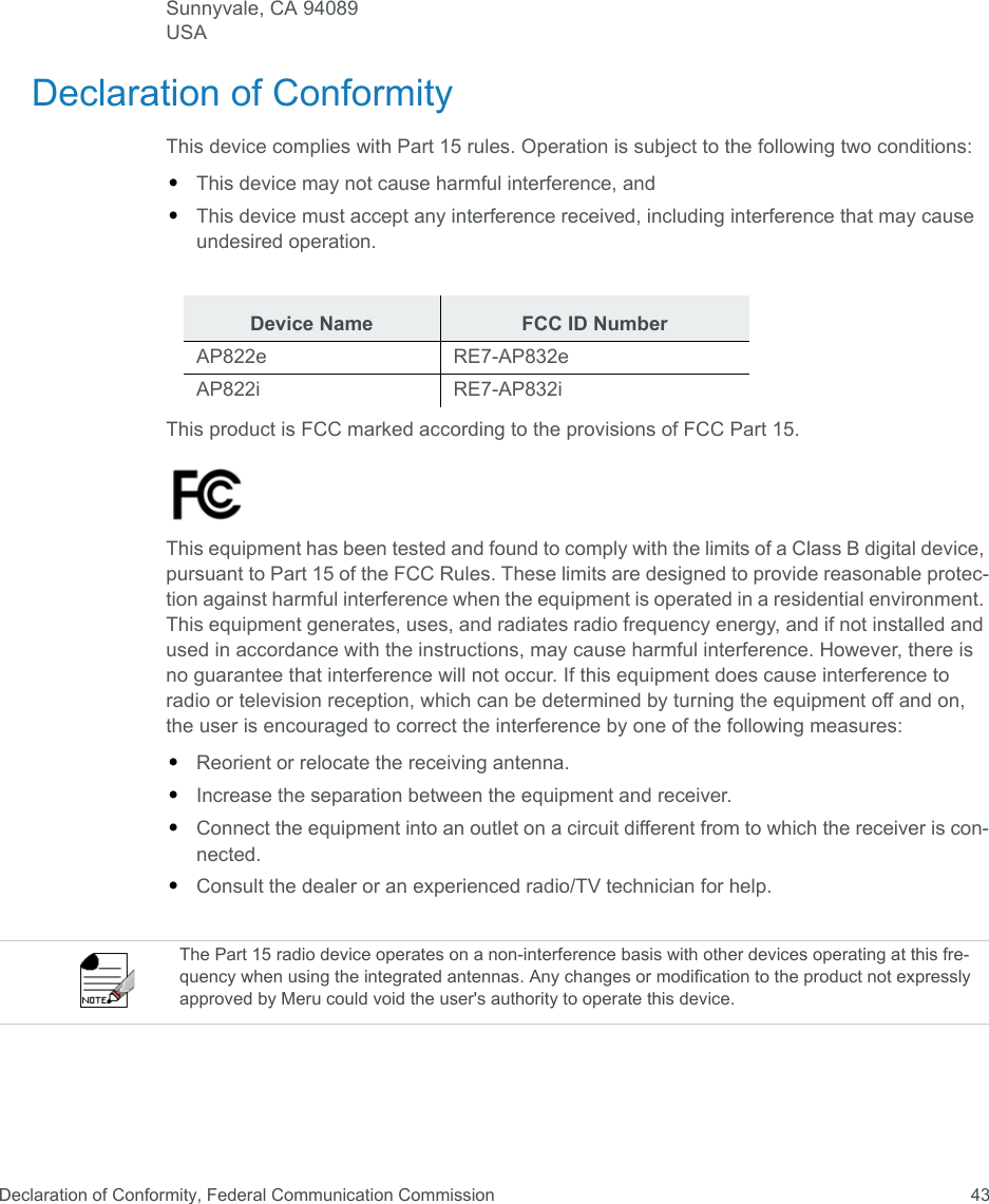 Declaration of Conformity, Federal Communication Commission 43Sunnyvale, CA 94089USA Declaration of ConformityThis device complies with Part 15 rules. Operation is subject to the following two conditions: •This device may not cause harmful interference, and •This device must accept any interference received, including interference that may cause undesired operation.This product is FCC marked according to the provisions of FCC Part 15.This equipment has been tested and found to comply with the limits of a Class B digital device, pursuant to Part 15 of the FCC Rules. These limits are designed to provide reasonable protec-tion against harmful interference when the equipment is operated in a residential environment. This equipment generates, uses, and radiates radio frequency energy, and if not installed and used in accordance with the instructions, may cause harmful interference. However, there is no guarantee that interference will not occur. If this equipment does cause interference to radio or television reception, which can be determined by turning the equipment off and on, the user is encouraged to correct the interference by one of the following measures:•Reorient or relocate the receiving antenna.•Increase the separation between the equipment and receiver. •Connect the equipment into an outlet on a circuit different from to which the receiver is con-nected. •Consult the dealer or an experienced radio/TV technician for help. Device Name FCC ID NumberAP822e RE7-AP832eAP822i RE7-AP832iThe Part 15 radio device operates on a non-interference basis with other devices operating at this fre-quency when using the integrated antennas. Any changes or modification to the product not expressly approved by Meru could void the user&apos;s authority to operate this device. 