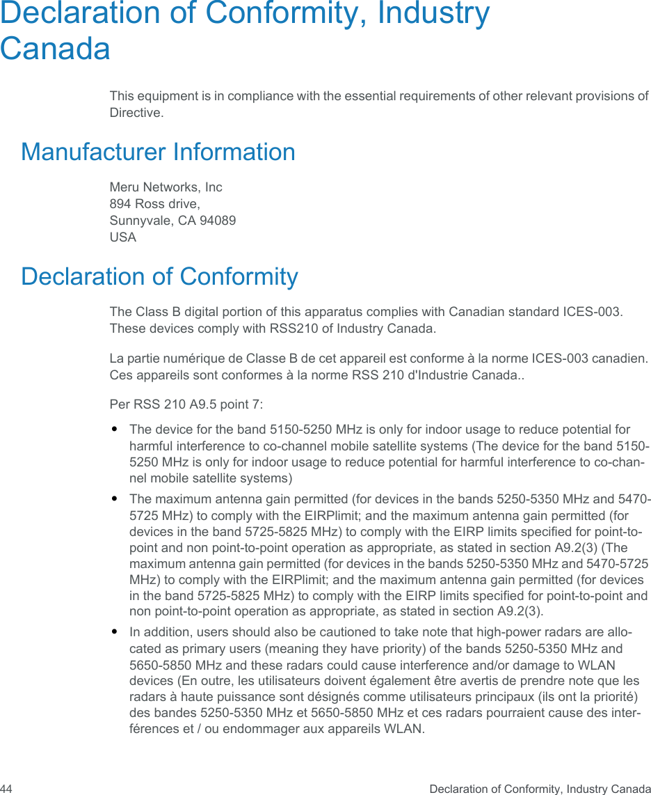  Declaration of Conformity, Industry Canada44Declaration of Conformity, Industry CanadaThis equipment is in compliance with the essential requirements of other relevant provisions of Directive.Manufacturer InformationMeru Networks, Inc894 Ross drive, Sunnyvale, CA 94089USA Declaration of ConformityThe Class B digital portion of this apparatus complies with Canadian standard ICES-003. These devices comply with RSS210 of Industry Canada.La partie numérique de Classe B de cet appareil est conforme à la norme ICES-003 canadien. Ces appareils sont conformes à la norme RSS 210 d&apos;Industrie Canada..Per RSS 210 A9.5 point 7:•The device for the band 5150-5250 MHz is only for indoor usage to reduce potential for harmful interference to co-channel mobile satellite systems (The device for the band 5150-5250 MHz is only for indoor usage to reduce potential for harmful interference to co-chan-nel mobile satellite systems)•The maximum antenna gain permitted (for devices in the bands 5250-5350 MHz and 5470-5725 MHz) to comply with the EIRPlimit; and the maximum antenna gain permitted (for devices in the band 5725-5825 MHz) to comply with the EIRP limits specified for point-to-point and non point-to-point operation as appropriate, as stated in section A9.2(3) (The maximum antenna gain permitted (for devices in the bands 5250-5350 MHz and 5470-5725 MHz) to comply with the EIRPlimit; and the maximum antenna gain permitted (for devices in the band 5725-5825 MHz) to comply with the EIRP limits specified for point-to-point and non point-to-point operation as appropriate, as stated in section A9.2(3).•In addition, users should also be cautioned to take note that high-power radars are allo-cated as primary users (meaning they have priority) of the bands 5250-5350 MHz and 5650-5850 MHz and these radars could cause interference and/or damage to WLAN devices (En outre, les utilisateurs doivent également être avertis de prendre note que les radars à haute puissance sont désignés comme utilisateurs principaux (ils ont la priorité) des bandes 5250-5350 MHz et 5650-5850 MHz et ces radars pourraient cause des inter-férences et / ou endommager aux appareils WLAN.