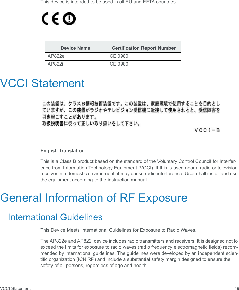 VCCI Statement 49This device is intended to be used in all EU and EFTA countries.VCCI StatementEnglish TranslationThis is a Class B product based on the standard of the Voluntary Control Council for Interfer-ence from Information Technology Equipment (VCCI). If this is used near a radio or television receiver in a domestic environment, it may cause radio interference. User shall install and use the equipment according to the instruction manual.General Information of RF ExposureInternational GuidelinesThis Device Meets International Guidelines for Exposure to Radio Waves.The AP822e and AP822i device includes radio transmitters and receivers. It is designed not to exceed the limits for exposure to radio waves (radio frequency electromagnetic fields) recom-mended by international guidelines. The guidelines were developed by an independent scien-tific organization (ICNIRP) and include a substantial safety margin designed to ensure the safety of all persons, regardless of age and health.Device Name Certification Report NumberAP822e CE 0980AP822i CE 0980