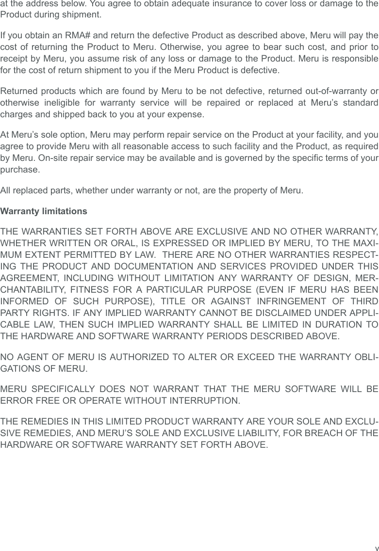 vat the address below. You agree to obtain adequate insurance to cover loss or damage to theProduct during shipment.   If you obtain an RMA# and return the defective Product as described above, Meru will pay thecost of returning the Product to Meru. Otherwise, you agree to bear such cost, and prior toreceipt by Meru, you assume risk of any loss or damage to the Product. Meru is responsiblefor the cost of return shipment to you if the Meru Product is defective.Returned products which are found by Meru to be not defective, returned out-of-warranty orotherwise ineligible for warranty service will be repaired or replaced at Meru’s standardcharges and shipped back to you at your expense.At Meru’s sole option, Meru may perform repair service on the Product at your facility, and youagree to provide Meru with all reasonable access to such facility and the Product, as requiredby Meru. On-site repair service may be available and is governed by the specific terms of yourpurchase.All replaced parts, whether under warranty or not, are the property of Meru. Warranty limitationsTHE WARRANTIES SET FORTH ABOVE ARE EXCLUSIVE AND NO OTHER WARRANTY,WHETHER WRITTEN OR ORAL, IS EXPRESSED OR IMPLIED BY MERU, TO THE MAXI-MUM EXTENT PERMITTED BY LAW.  THERE ARE NO OTHER WARRANTIES RESPECT-ING THE PRODUCT AND DOCUMENTATION AND SERVICES PROVIDED UNDER THISAGREEMENT, INCLUDING WITHOUT LIMITATION ANY WARRANTY OF DESIGN, MER-CHANTABILITY, FITNESS FOR A PARTICULAR PURPOSE (EVEN IF MERU HAS BEENINFORMED OF SUCH PURPOSE), TITLE OR AGAINST INFRINGEMENT OF THIRDPARTY RIGHTS. IF ANY IMPLIED WARRANTY CANNOT BE DISCLAIMED UNDER APPLI-CABLE LAW, THEN SUCH IMPLIED WARRANTY SHALL BE LIMITED IN DURATION TOTHE HARDWARE AND SOFTWARE WARRANTY PERIODS DESCRIBED ABOVE. NO AGENT OF MERU IS AUTHORIZED TO ALTER OR EXCEED THE WARRANTY OBLI-GATIONS OF MERU.MERU SPECIFICALLY DOES NOT WARRANT THAT THE MERU SOFTWARE WILL BEERROR FREE OR OPERATE WITHOUT INTERRUPTION. THE REMEDIES IN THIS LIMITED PRODUCT WARRANTY ARE YOUR SOLE AND EXCLU-SIVE REMEDIES, AND MERU’S SOLE AND EXCLUSIVE LIABILITY, FOR BREACH OF THEHARDWARE OR SOFTWARE WARRANTY SET FORTH ABOVE.