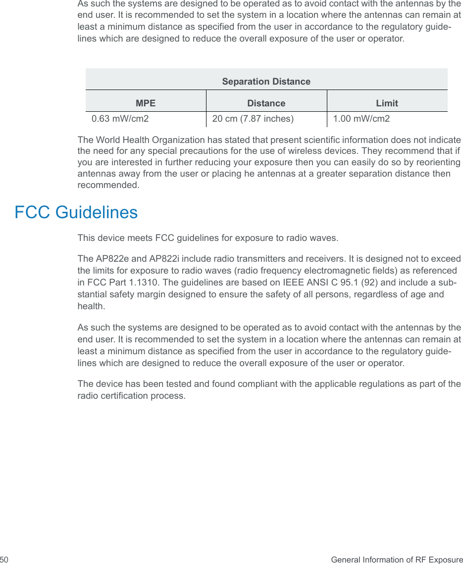  General Information of RF Exposure50As such the systems are designed to be operated as to avoid contact with the antennas by the end user. It is recommended to set the system in a location where the antennas can remain at least a minimum distance as specified from the user in accordance to the regulatory guide- lines which are designed to reduce the overall exposure of the user or operator.The World Health Organization has stated that present scientific information does not indicate the need for any special precautions for the use of wireless devices. They recommend that if you are interested in further reducing your exposure then you can easily do so by reorienting antennas away from the user or placing he antennas at a greater separation distance then recommended. FCC GuidelinesThis device meets FCC guidelines for exposure to radio waves.The AP822e and AP822i include radio transmitters and receivers. It is designed not to exceed the limits for exposure to radio waves (radio frequency electromagnetic fields) as referenced in FCC Part 1.1310. The guidelines are based on IEEE ANSI C 95.1 (92) and include a sub-stantial safety margin designed to ensure the safety of all persons, regardless of age and health.As such the systems are designed to be operated as to avoid contact with the antennas by the end user. It is recommended to set the system in a location where the antennas can remain at least a minimum distance as specified from the user in accordance to the regulatory guide-lines which are designed to reduce the overall exposure of the user or operator.The device has been tested and found compliant with the applicable regulations as part of the radio certification process.Separation DistanceMPE Distance Limit0.63 mW/cm2  20 cm (7.87 inches)  1.00 mW/cm2 