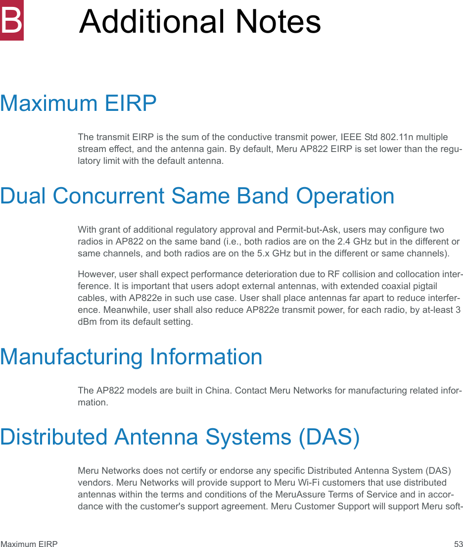 Maximum EIRP 53BAdditional NotesMaximum EIRPThe transmit EIRP is the sum of the conductive transmit power, IEEE Std 802.11n multiple stream effect, and the antenna gain. By default, Meru AP822 EIRP is set lower than the regu-latory limit with the default antenna. Dual Concurrent Same Band OperationWith grant of additional regulatory approval and Permit-but-Ask, users may configure two radios in AP822 on the same band (i.e., both radios are on the 2.4 GHz but in the different or same channels, and both radios are on the 5.x GHz but in the different or same channels).However, user shall expect performance deterioration due to RF collision and collocation inter-ference. It is important that users adopt external antennas, with extended coaxial pigtail cables, with AP822e in such use case. User shall place antennas far apart to reduce interfer-ence. Meanwhile, user shall also reduce AP822e transmit power, for each radio, by at-least 3 dBm from its default setting.Manufacturing InformationThe AP822 models are built in China. Contact Meru Networks for manufacturing related infor-mation.Distributed Antenna Systems (DAS)Meru Networks does not certify or endorse any specific Distributed Antenna System (DAS) vendors. Meru Networks will provide support to Meru Wi-Fi customers that use distributed antennas within the terms and conditions of the MeruAssure Terms of Service and in accor-dance with the customer&apos;s support agreement. Meru Customer Support will support Meru soft-