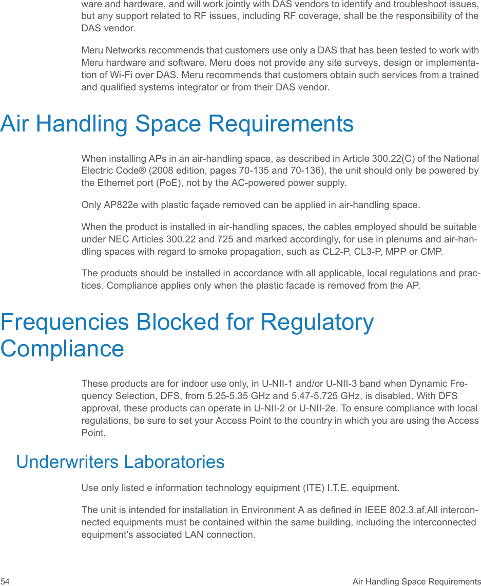  Air Handling Space Requirements54ware and hardware, and will work jointly with DAS vendors to identify and troubleshoot issues, but any support related to RF issues, including RF coverage, shall be the responsibility of the DAS vendor.Meru Networks recommends that customers use only a DAS that has been tested to work with Meru hardware and software. Meru does not provide any site surveys, design or implementa-tion of Wi-Fi over DAS. Meru recommends that customers obtain such services from a trained and qualified systems integrator or from their DAS vendor.Air Handling Space RequirementsWhen installing APs in an air-handling space, as described in Article 300.22(C) of the National Electric Code® (2008 edition, pages 70-135 and 70-136), the unit should only be powered by the Ethernet port (PoE), not by the AC-powered power supply.Only AP822e with plastic façade removed can be applied in air-handling space. When the product is installed in air-handling spaces, the cables employed should be suitable under NEC Articles 300.22 and 725 and marked accordingly, for use in plenums and air-han-dling spaces with regard to smoke propagation, such as CL2-P, CL3-P, MPP or CMP.The products should be installed in accordance with all applicable, local regulations and prac-tices. Compliance applies only when the plastic facade is removed from the AP.Frequencies Blocked for Regulatory ComplianceThese products are for indoor use only, in U-NII-1 and/or U-NII-3 band when Dynamic Fre-quency Selection, DFS, from 5.25-5.35 GHz and 5.47-5.725 GHz, is disabled. With DFS approval, these products can operate in U-NII-2 or U-NII-2e. To ensure compliance with local regulations, be sure to set your Access Point to the country in which you are using the Access Point.Underwriters LaboratoriesUse only listed e information technology equipment (ITE) I.T.E. equipment.The unit is intended for installation in Environment A as defined in IEEE 802.3.af.All intercon-nected equipments must be contained within the same building, including the interconnected equipment&apos;s associated LAN connection. 