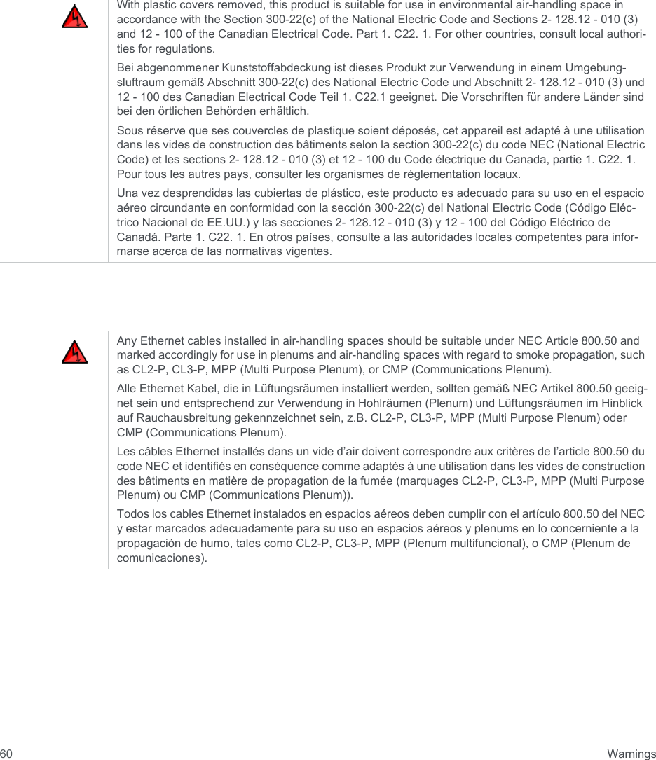  Warnings60With plastic covers removed, this product is suitable for use in environmental air-handling space in accordance with the Section 300-22(c) of the National Electric Code and Sections 2- 128.12 - 010 (3) and 12 - 100 of the Canadian Electrical Code. Part 1. C22. 1. For other countries, consult local authori-ties for regulations.Bei abgenommener Kunststoffabdeckung ist dieses Produkt zur Verwendung in einem Umgebung-sluftraum gemäß Abschnitt 300-22(c) des National Electric Code und Abschnitt 2- 128.12 - 010 (3) und 12 - 100 des Canadian Electrical Code Teil 1. C22.1 geeignet. Die Vorschriften für andere Länder sind bei den örtlichen Behörden erhältlich.Sous réserve que ses couvercles de plastique soient déposés, cet appareil est adapté à une utilisation dans les vides de construction des bâtiments selon la section 300-22(c) du code NEC (National Electric Code) et les sections 2- 128.12 - 010 (3) et 12 - 100 du Code électrique du Canada, partie 1. C22. 1. Pour tous les autres pays, consulter les organismes de réglementation locaux.Una vez desprendidas las cubiertas de plástico, este producto es adecuado para su uso en el espacio aéreo circundante en conformidad con la sección 300-22(c) del National Electric Code (Código Eléc-trico Nacional de EE.UU.) y las secciones 2- 128.12 - 010 (3) y 12 - 100 del Código Eléctrico de Canadá. Parte 1. C22. 1. En otros países, consulte a las autoridades locales competentes para infor-marse acerca de las normativas vigentes.Any Ethernet cables installed in air-handling spaces should be suitable under NEC Article 800.50 and marked accordingly for use in plenums and air-handling spaces with regard to smoke propagation, such as CL2-P, CL3-P, MPP (Multi Purpose Plenum), or CMP (Communications Plenum).Alle Ethernet Kabel, die in Lüftungsräumen installiert werden, sollten gemäß NEC Artikel 800.50 geeig-net sein und entsprechend zur Verwendung in Hohlräumen (Plenum) und Lüftungsräumen im Hinblick auf Rauchausbreitung gekennzeichnet sein, z.B. CL2-P, CL3-P, MPP (Multi Purpose Plenum) oder CMP (Communications Plenum).Les câbles Ethernet installés dans un vide d’air doivent correspondre aux critères de l’article 800.50 du code NEC et identifiés en conséquence comme adaptés à une utilisation dans les vides de construction des bâtiments en matière de propagation de la fumée (marquages CL2-P, CL3-P, MPP (Multi Purpose Plenum) ou CMP (Communications Plenum)).Todos los cables Ethernet instalados en espacios aéreos deben cumplir con el artículo 800.50 del NEC y estar marcados adecuadamente para su uso en espacios aéreos y plenums en lo concerniente a la propagación de humo, tales como CL2-P, CL3-P, MPP (Plenum multifuncional), o CMP (Plenum de comunicaciones).