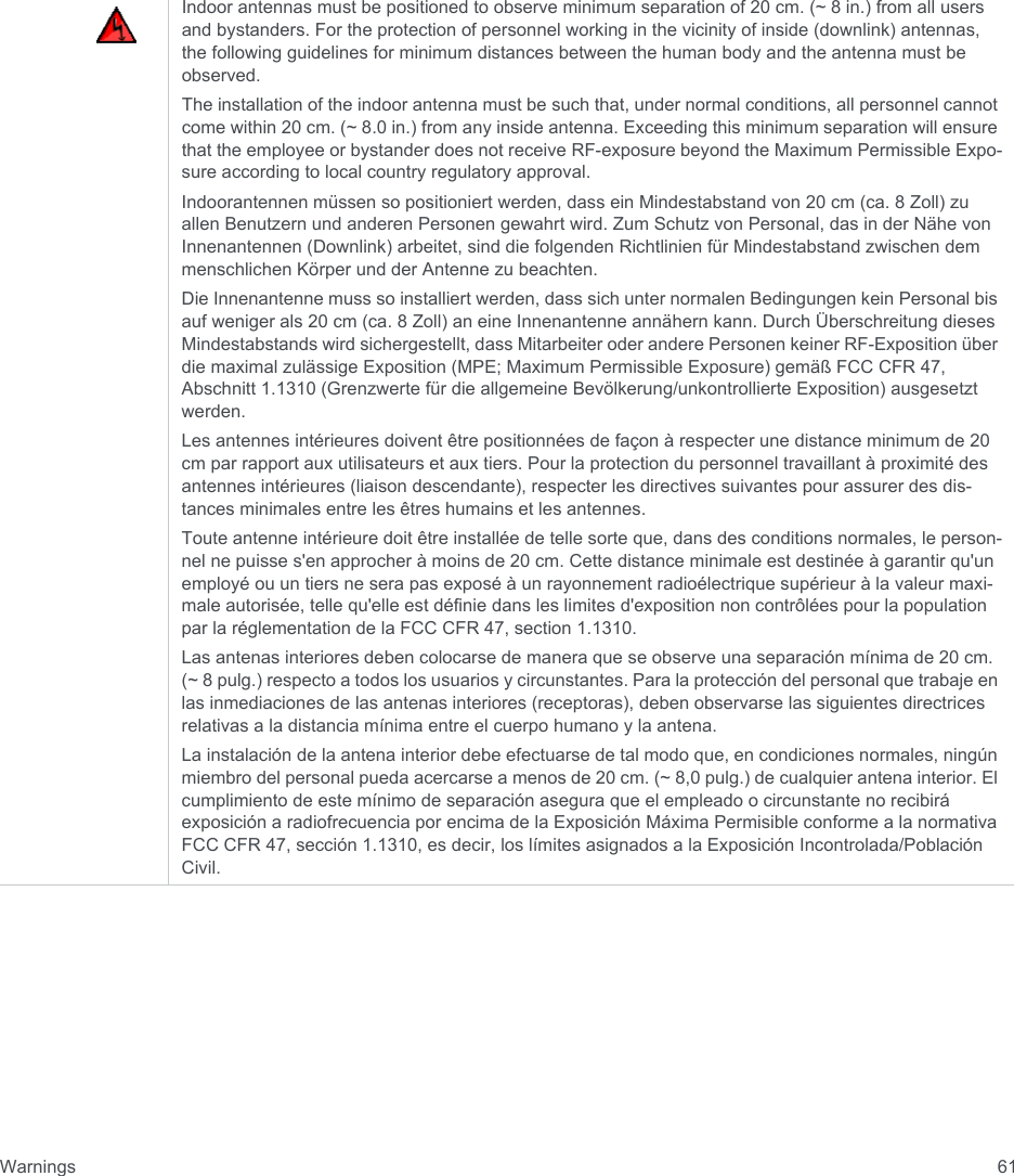 Warnings 61Indoor antennas must be positioned to observe minimum separation of 20 cm. (~ 8 in.) from all users and bystanders. For the protection of personnel working in the vicinity of inside (downlink) antennas, the following guidelines for minimum distances between the human body and the antenna must be observed. The installation of the indoor antenna must be such that, under normal conditions, all personnel cannot come within 20 cm. (~ 8.0 in.) from any inside antenna. Exceeding this minimum separation will ensure that the employee or bystander does not receive RF-exposure beyond the Maximum Permissible Expo-sure according to local country regulatory approval.Indoorantennen müssen so positioniert werden, dass ein Mindestabstand von 20 cm (ca. 8 Zoll) zu allen Benutzern und anderen Personen gewahrt wird. Zum Schutz von Personal, das in der Nähe von Innenantennen (Downlink) arbeitet, sind die folgenden Richtlinien für Mindestabstand zwischen dem menschlichen Körper und der Antenne zu beachten. Die Innenantenne muss so installiert werden, dass sich unter normalen Bedingungen kein Personal bis auf weniger als 20 cm (ca. 8 Zoll) an eine Innenantenne annähern kann. Durch Überschreitung dieses Mindestabstands wird sichergestellt, dass Mitarbeiter oder andere Personen keiner RF-Exposition über die maximal zulässige Exposition (MPE; Maximum Permissible Exposure) gemäß FCC CFR 47, Abschnitt 1.1310 (Grenzwerte für die allgemeine Bevölkerung/unkontrollierte Exposition) ausgesetzt werden.Les antennes intérieures doivent être positionnées de façon à respecter une distance minimum de 20 cm par rapport aux utilisateurs et aux tiers. Pour la protection du personnel travaillant à proximité des antennes intérieures (liaison descendante), respecter les directives suivantes pour assurer des dis-tances minimales entre les êtres humains et les antennes. Toute antenne intérieure doit être installée de telle sorte que, dans des conditions normales, le person-nel ne puisse s&apos;en approcher à moins de 20 cm. Cette distance minimale est destinée à garantir qu&apos;un employé ou un tiers ne sera pas exposé à un rayonnement radioélectrique supérieur à la valeur maxi-male autorisée, telle qu&apos;elle est définie dans les limites d&apos;exposition non contrôlées pour la population par la réglementation de la FCC CFR 47, section 1.1310.Las antenas interiores deben colocarse de manera que se observe una separación mínima de 20 cm. (~ 8 pulg.) respecto a todos los usuarios y circunstantes. Para la protección del personal que trabaje en las inmediaciones de las antenas interiores (receptoras), deben observarse las siguientes directrices relativas a la distancia mínima entre el cuerpo humano y la antena. La instalación de la antena interior debe efectuarse de tal modo que, en condiciones normales, ningún miembro del personal pueda acercarse a menos de 20 cm. (~ 8,0 pulg.) de cualquier antena interior. El cumplimiento de este mínimo de separación asegura que el empleado o circunstante no recibirá exposición a radiofrecuencia por encima de la Exposición Máxima Permisible conforme a la normativa FCC CFR 47, sección 1.1310, es decir, los límites asignados a la Exposición Incontrolada/Población Civil.