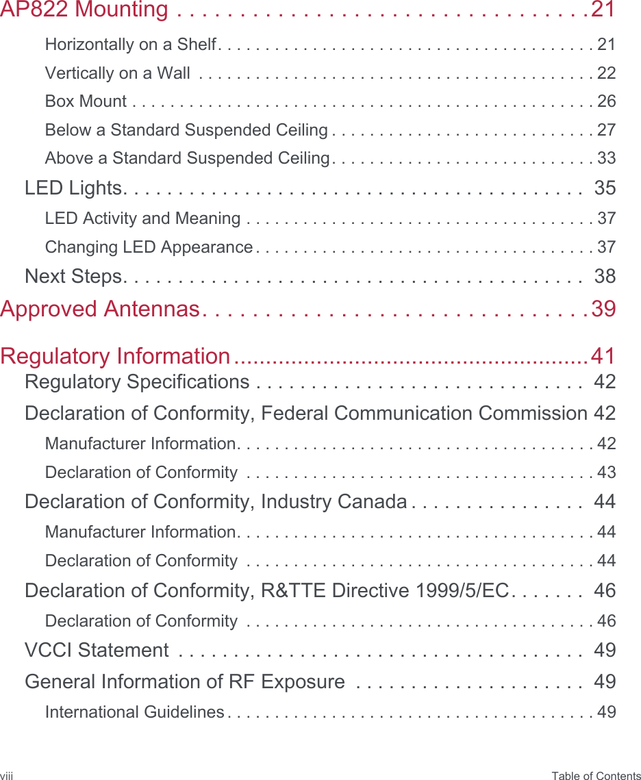  Table of ContentsviiiAP822 Mounting . . . . . . . . . . . . . . . . . . . . . . . . . . . . . . . . .21Horizontally on a Shelf. . . . . . . . . . . . . . . . . . . . . . . . . . . . . . . . . . . . . . . . 21Vertically on a Wall  . . . . . . . . . . . . . . . . . . . . . . . . . . . . . . . . . . . . . . . . . . 22Box Mount . . . . . . . . . . . . . . . . . . . . . . . . . . . . . . . . . . . . . . . . . . . . . . . . . 26Below a Standard Suspended Ceiling . . . . . . . . . . . . . . . . . . . . . . . . . . . . 27Above a Standard Suspended Ceiling. . . . . . . . . . . . . . . . . . . . . . . . . . . . 33LED Lights. . . . . . . . . . . . . . . . . . . . . . . . . . . . . . . . . . . . . . . . . .  35LED Activity and Meaning . . . . . . . . . . . . . . . . . . . . . . . . . . . . . . . . . . . . . 37Changing LED Appearance . . . . . . . . . . . . . . . . . . . . . . . . . . . . . . . . . . . . 37Next Steps. . . . . . . . . . . . . . . . . . . . . . . . . . . . . . . . . . . . . . . . . .  38Approved Antennas. . . . . . . . . . . . . . . . . . . . . . . . . . . . . . .39Regulatory Information........................................................41Regulatory Specifications . . . . . . . . . . . . . . . . . . . . . . . . . . . . . .  42Declaration of Conformity, Federal Communication Commission 42Manufacturer Information. . . . . . . . . . . . . . . . . . . . . . . . . . . . . . . . . . . . . . 42Declaration of Conformity  . . . . . . . . . . . . . . . . . . . . . . . . . . . . . . . . . . . . . 43Declaration of Conformity, Industry Canada . . . . . . . . . . . . . . . .  44Manufacturer Information. . . . . . . . . . . . . . . . . . . . . . . . . . . . . . . . . . . . . . 44Declaration of Conformity  . . . . . . . . . . . . . . . . . . . . . . . . . . . . . . . . . . . . . 44Declaration of Conformity, R&amp;TTE Directive 1999/5/EC. . . . . . .  46Declaration of Conformity  . . . . . . . . . . . . . . . . . . . . . . . . . . . . . . . . . . . . . 46VCCI Statement  . . . . . . . . . . . . . . . . . . . . . . . . . . . . . . . . . . . . .  49General Information of RF Exposure  . . . . . . . . . . . . . . . . . . . . .  49International Guidelines . . . . . . . . . . . . . . . . . . . . . . . . . . . . . . . . . . . . . . . 49