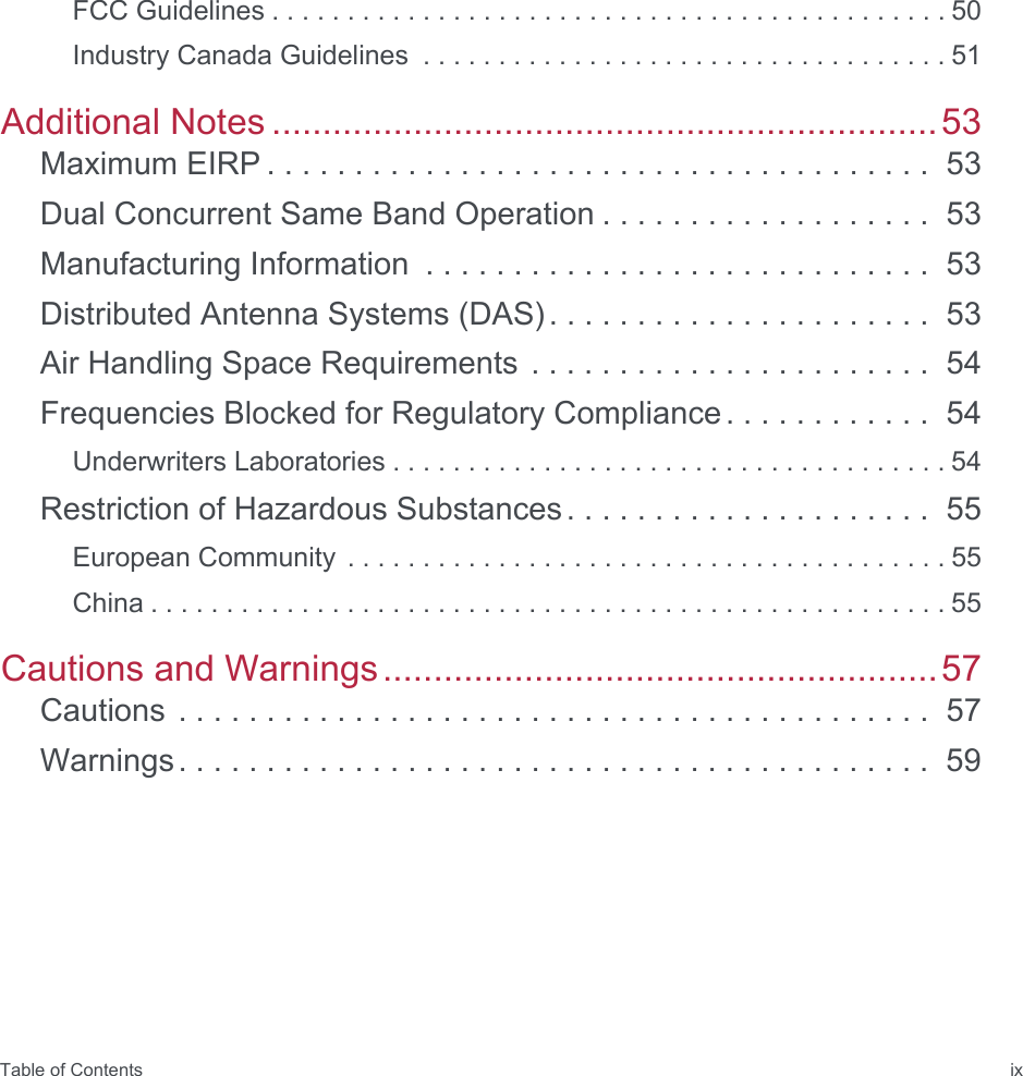 Table of Contents ixFCC Guidelines . . . . . . . . . . . . . . . . . . . . . . . . . . . . . . . . . . . . . . . . . . . . . 50Industry Canada Guidelines  . . . . . . . . . . . . . . . . . . . . . . . . . . . . . . . . . . . 51Additional Notes ..................................................................53Maximum EIRP . . . . . . . . . . . . . . . . . . . . . . . . . . . . . . . . . . . . . .  53Dual Concurrent Same Band Operation . . . . . . . . . . . . . . . . . . .  53Manufacturing Information  . . . . . . . . . . . . . . . . . . . . . . . . . . . . .  53Distributed Antenna Systems (DAS). . . . . . . . . . . . . . . . . . . . . .  53Air Handling Space Requirements . . . . . . . . . . . . . . . . . . . . . . .  54Frequencies Blocked for Regulatory Compliance. . . . . . . . . . . .  54Underwriters Laboratories . . . . . . . . . . . . . . . . . . . . . . . . . . . . . . . . . . . . . 54Restriction of Hazardous Substances. . . . . . . . . . . . . . . . . . . . .  55European Community  . . . . . . . . . . . . . . . . . . . . . . . . . . . . . . . . . . . . . . . . 55China . . . . . . . . . . . . . . . . . . . . . . . . . . . . . . . . . . . . . . . . . . . . . . . . . . . . . 55Cautions and Warnings.......................................................57Cautions . . . . . . . . . . . . . . . . . . . . . . . . . . . . . . . . . . . . . . . . . . .  57Warnings. . . . . . . . . . . . . . . . . . . . . . . . . . . . . . . . . . . . . . . . . . .  59