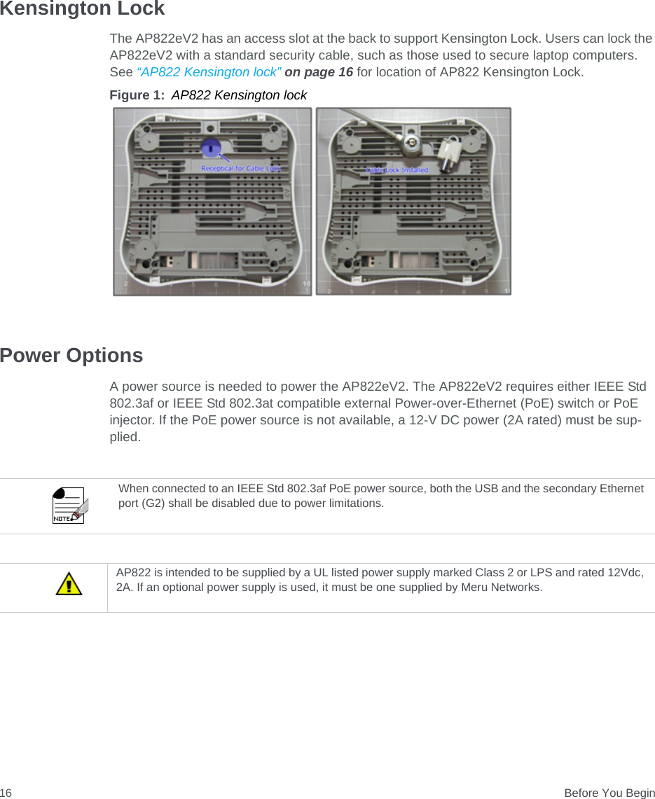  Before You Begin16Kensington LockThe AP822eV2 has an access slot at the back to support Kensington Lock. Users can lock the AP822eV2 with a standard security cable, such as those used to secure laptop computers. See “AP822 Kensington lock” on page 16 for location of AP822 Kensington Lock.Figure 1: AP822 Kensington lockPower OptionsA power source is needed to power the AP822eV2. The AP822eV2 requires either IEEE Std 802.3af or IEEE Std 802.3at compatible external Power-over-Ethernet (PoE) switch or PoE injector. If the PoE power source is not available, a 12-V DC power (2A rated) must be sup-plied.When connected to an IEEE Std 802.3af PoE power source, both the USB and the secondary Ethernet port (G2) shall be disabled due to power limitations.AP822 is intended to be supplied by a UL listed power supply marked Class 2 or LPS and rated 12Vdc, 2A. If an optional power supply is used, it must be one supplied by Meru Networks.
