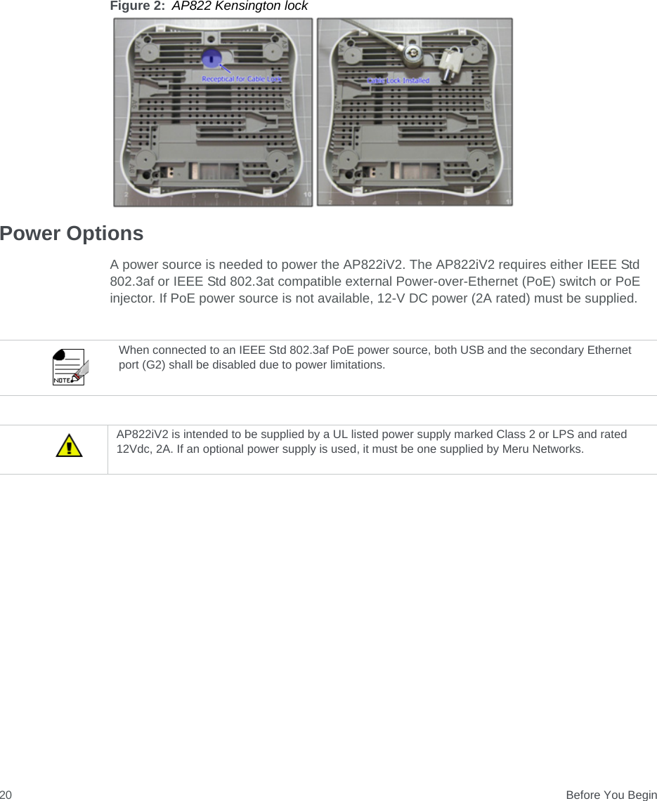  Before You Begin20Figure 2: AP822 Kensington lockPower OptionsA power source is needed to power the AP822iV2. The AP822iV2 requires either IEEE Std 802.3af or IEEE Std 802.3at compatible external Power-over-Ethernet (PoE) switch or PoE injector. If PoE power source is not available, 12-V DC power (2A rated) must be supplied.When connected to an IEEE Std 802.3af PoE power source, both USB and the secondary Ethernet port (G2) shall be disabled due to power limitations.AP822iV2 is intended to be supplied by a UL listed power supply marked Class 2 or LPS and rated 12Vdc, 2A. If an optional power supply is used, it must be one supplied by Meru Networks.