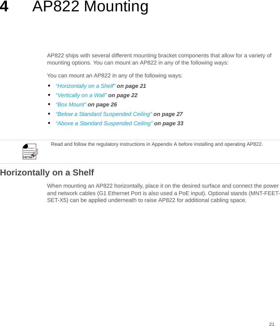 214AP822 MountingAP822 ships with several different mounting bracket components that allow for a variety of mounting options. You can mount an AP822 in any of the following ways:You can mount an AP822 in any of the following ways:•“Horizontally on a Shelf” on page 21•“Vertically on a Wall” on page 22•“Box Mount” on page 26•“Below a Standard Suspended Ceiling” on page 27•“Above a Standard Suspended Ceiling” on page 33Horizontally on a ShelfWhen mounting an AP822 horizontally, place it on the desired surface and connect the power and network cables (G1 Ethernet Port is also used a PoE input). Optional stands (MNT-FEET-SET-X5) can be applied underneath to raise AP822 for additional cabling space.Read and follow the regulatory instructions in Appendix A before installing and operating AP822.