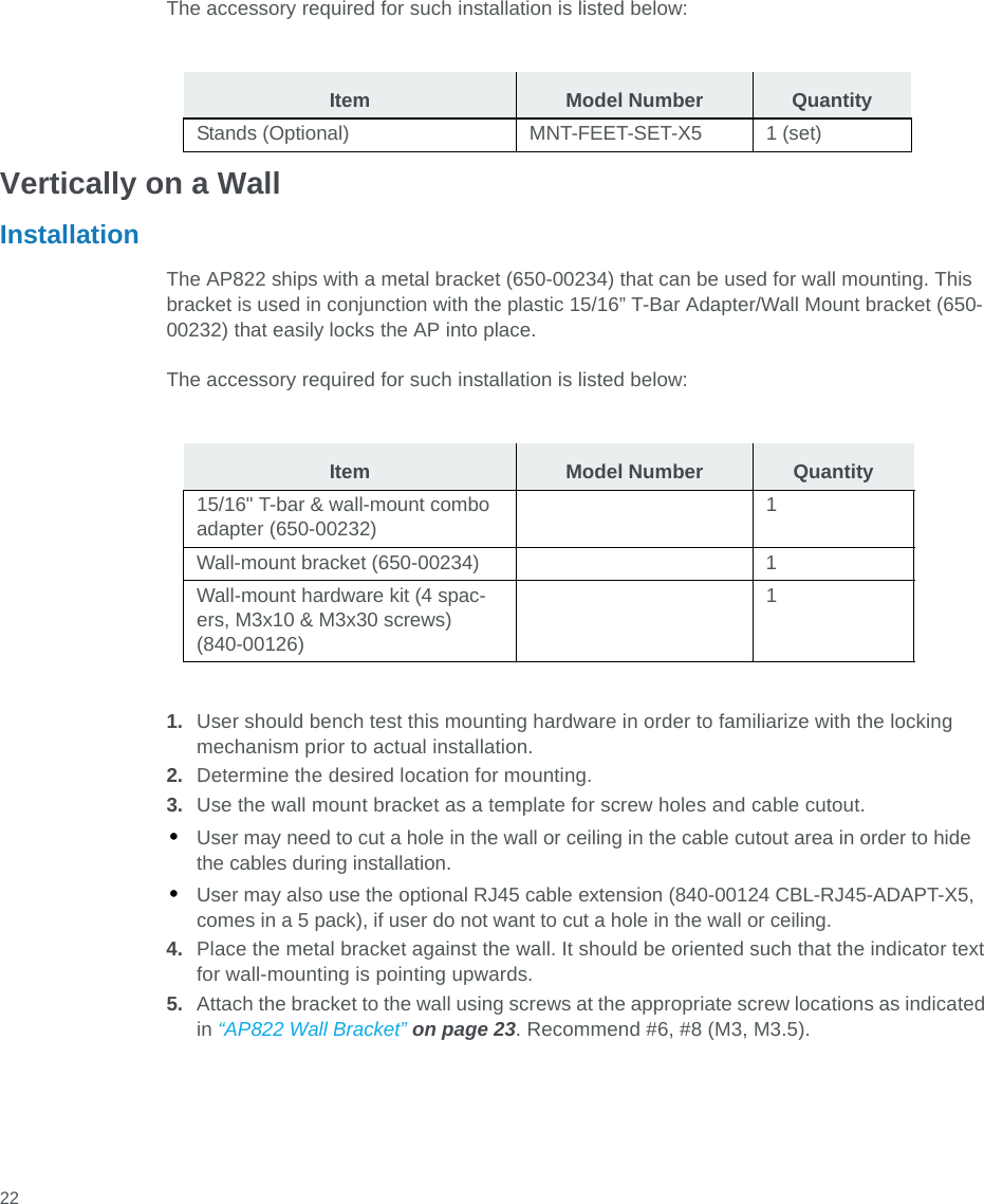  22The accessory required for such installation is listed below:Vertically on a WallInstallationThe AP822 ships with a metal bracket (650-00234) that can be used for wall mounting. This bracket is used in conjunction with the plastic 15/16” T-Bar Adapter/Wall Mount bracket (650-00232) that easily locks the AP into place.The accessory required for such installation is listed below:1. User should bench test this mounting hardware in order to familiarize with the locking mechanism prior to actual installation.2. Determine the desired location for mounting.3. Use the wall mount bracket as a template for screw holes and cable cutout.•User may need to cut a hole in the wall or ceiling in the cable cutout area in order to hide the cables during installation.•User may also use the optional RJ45 cable extension (840-00124 CBL-RJ45-ADAPT-X5, comes in a 5 pack), if user do not want to cut a hole in the wall or ceiling.4. Place the metal bracket against the wall. It should be oriented such that the indicator text for wall-mounting is pointing upwards.5. Attach the bracket to the wall using screws at the appropriate screw locations as indicated in “AP822 Wall Bracket” on page 23. Recommend #6, #8 (M3, M3.5).Item Model Number QuantityStands (Optional) MNT-FEET-SET-X5 1 (set)Item Model Number Quantity15/16&quot; T-bar &amp; wall-mount combo adapter (650-00232)1Wall-mount bracket (650-00234) 1Wall-mount hardware kit (4 spac-ers, M3x10 &amp; M3x30 screws) (840-00126)1