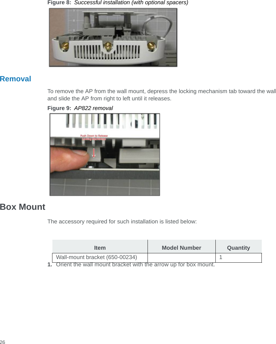  26Figure 8: Successful installation (with optional spacers)RemovalTo remove the AP from the wall mount, depress the locking mechanism tab toward the wall and slide the AP from right to left until it releases.Figure 9: AP822 removalBox MountThe accessory required for such installation is listed below:1. Orient the wall mount bracket with the arrow up for box mount.Item Model Number QuantityWall-mount bracket (650-00234) 1