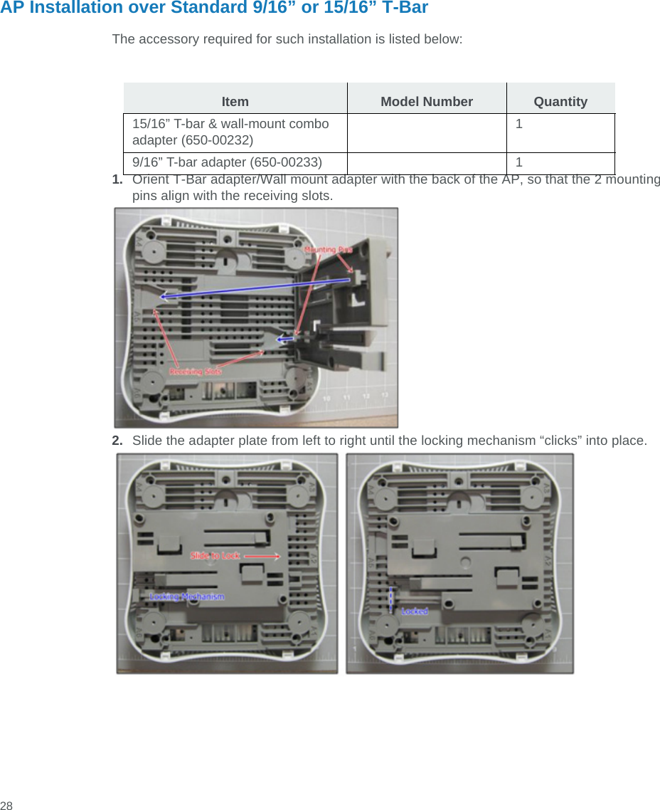  28AP Installation over Standard 9/16” or 15/16” T-BarThe accessory required for such installation is listed below:1. Orient T-Bar adapter/Wall mount adapter with the back of the AP, so that the 2 mounting pins align with the receiving slots.2. Slide the adapter plate from left to right until the locking mechanism “clicks” into place.Item Model Number Quantity15/16” T-bar &amp; wall-mount combo adapter (650-00232)19/16” T-bar adapter (650-00233) 1