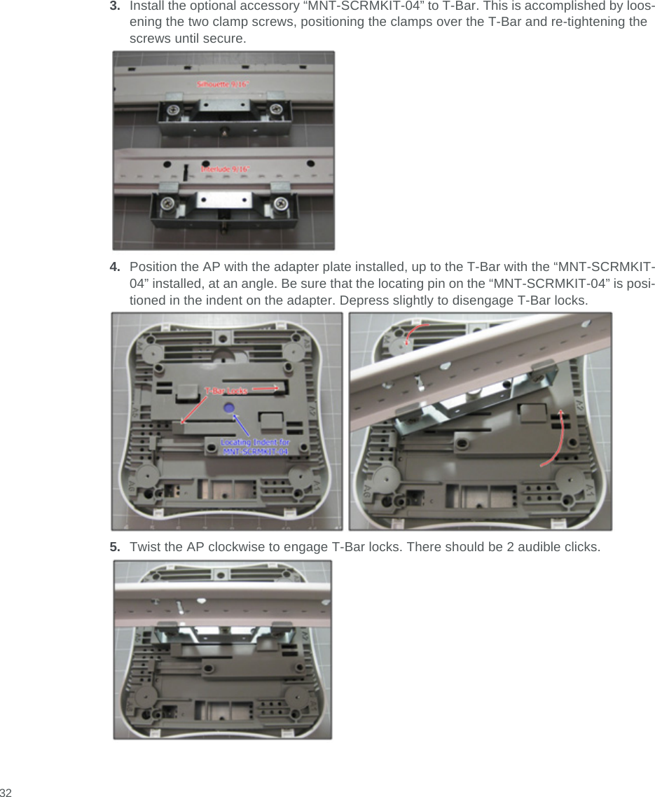  323. Install the optional accessory “MNT-SCRMKIT-04” to T-Bar. This is accomplished by loos-ening the two clamp screws, positioning the clamps over the T-Bar and re-tightening the screws until secure.4. Position the AP with the adapter plate installed, up to the T-Bar with the “MNT-SCRMKIT-04” installed, at an angle. Be sure that the locating pin on the “MNT-SCRMKIT-04” is posi-tioned in the indent on the adapter. Depress slightly to disengage T-Bar locks.5. Twist the AP clockwise to engage T-Bar locks. There should be 2 audible clicks.