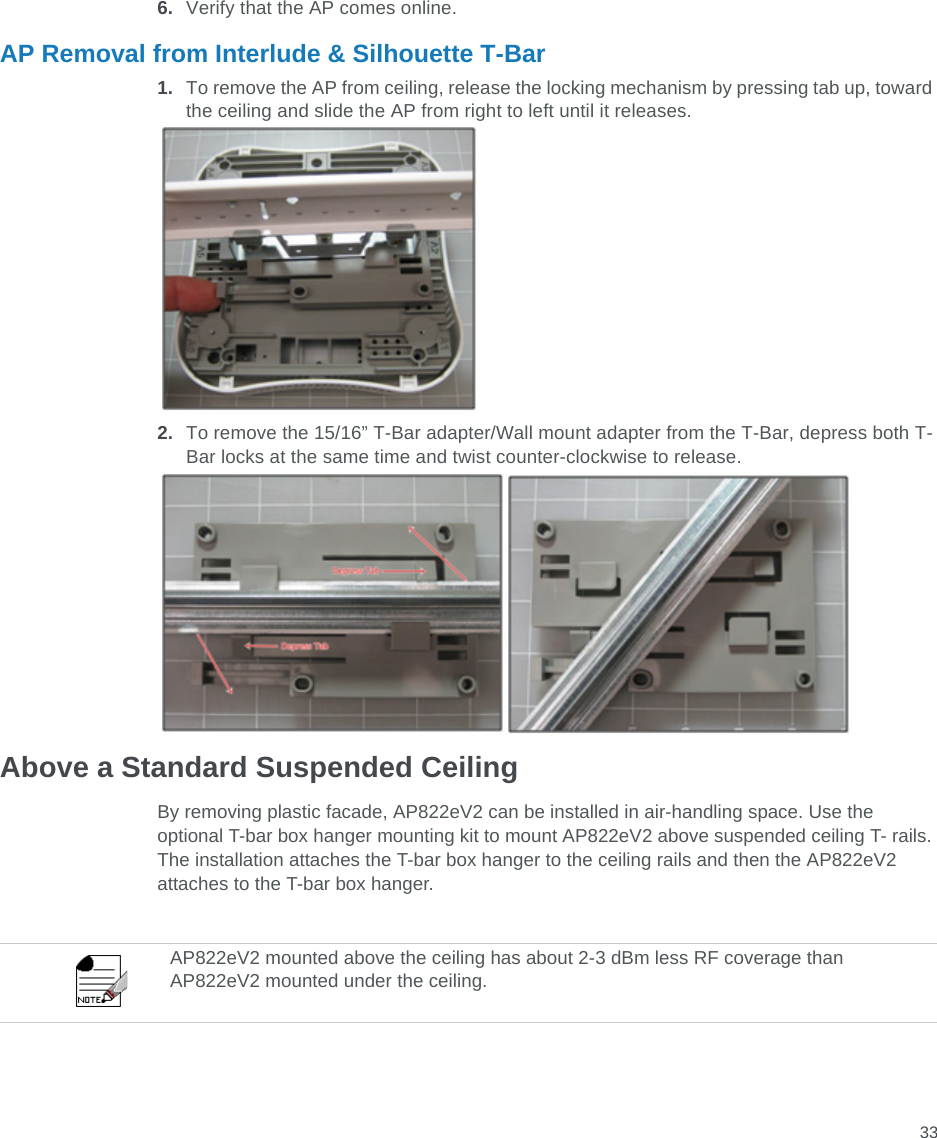 336. Verify that the AP comes online.AP Removal from Interlude &amp; Silhouette T-Bar1. To remove the AP from ceiling, release the locking mechanism by pressing tab up, toward the ceiling and slide the AP from right to left until it releases.2. To remove the 15/16” T-Bar adapter/Wall mount adapter from the T-Bar, depress both T-Bar locks at the same time and twist counter-clockwise to release.Above a Standard Suspended CeilingBy removing plastic facade, AP822eV2 can be installed in air-handling space. Use the optional T-bar box hanger mounting kit to mount AP822eV2 above suspended ceiling T- rails. The installation attaches the T-bar box hanger to the ceiling rails and then the AP822eV2 attaches to the T-bar box hanger.AP822eV2 mounted above the ceiling has about 2-3 dBm less RF coverage than AP822eV2 mounted under the ceiling.