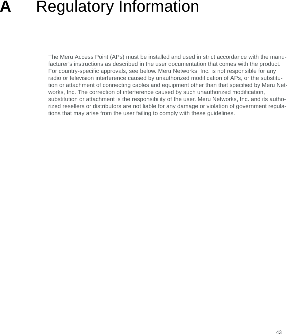 43ARegulatory InformationThe Meru Access Point (APs) must be installed and used in strict accordance with the manu-facturer’s instructions as described in the user documentation that comes with the product. For country-specific approvals, see below. Meru Networks, Inc. is not responsible for any radio or television interference caused by unauthorized modification of APs, or the substitu-tion or attachment of connecting cables and equipment other than that specified by Meru Net-works, Inc. The correction of interference caused by such unauthorized modification, substitution or attachment is the responsibility of the user. Meru Networks, Inc. and its autho-rized resellers or distributors are not liable for any damage or violation of government regula-tions that may arise from the user failing to comply with these guidelines.