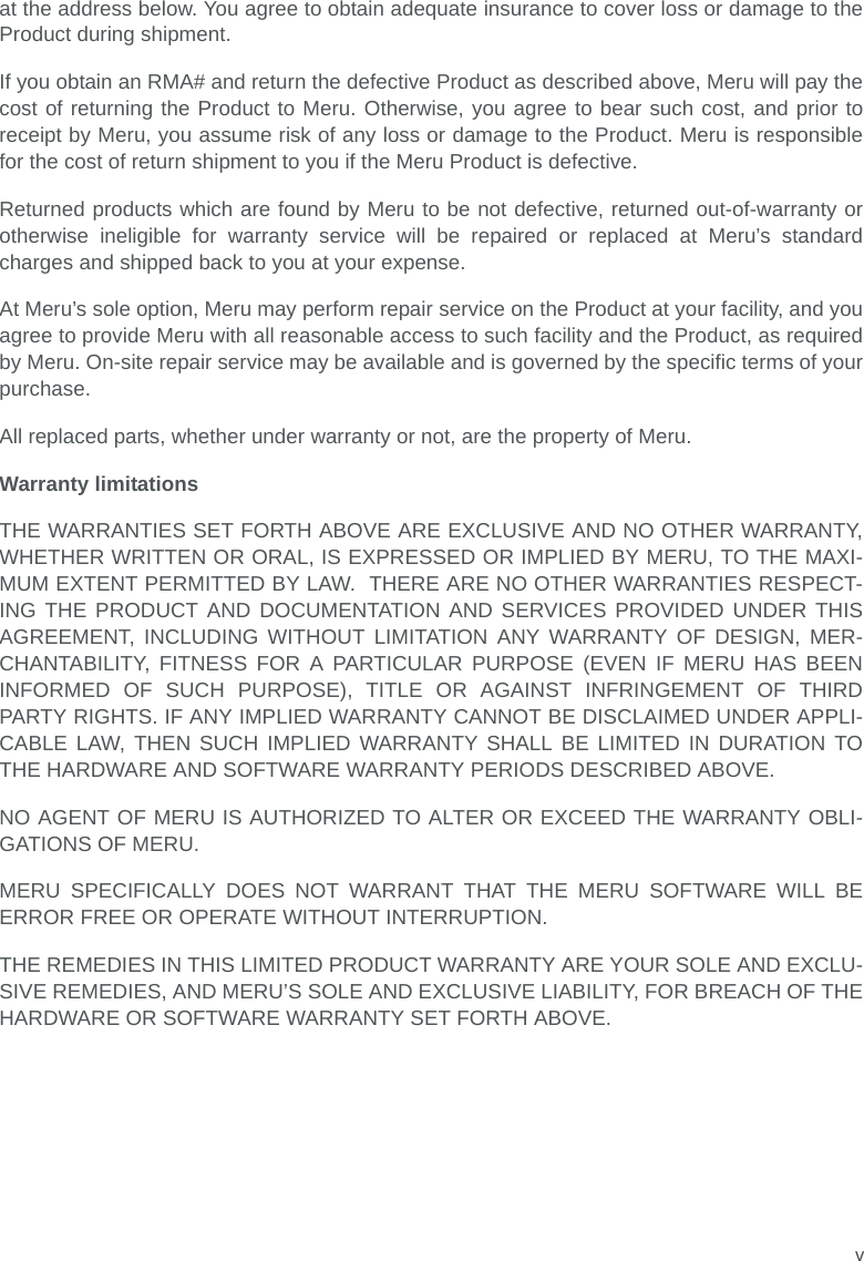 vat the address below. You agree to obtain adequate insurance to cover loss or damage to theProduct during shipment.   If you obtain an RMA# and return the defective Product as described above, Meru will pay thecost of returning the Product to Meru. Otherwise, you agree to bear such cost, and prior toreceipt by Meru, you assume risk of any loss or damage to the Product. Meru is responsiblefor the cost of return shipment to you if the Meru Product is defective.Returned products which are found by Meru to be not defective, returned out-of-warranty orotherwise ineligible for warranty service will be repaired or replaced at Meru’s standardcharges and shipped back to you at your expense.At Meru’s sole option, Meru may perform repair service on the Product at your facility, and youagree to provide Meru with all reasonable access to such facility and the Product, as requiredby Meru. On-site repair service may be available and is governed by the specific terms of yourpurchase.All replaced parts, whether under warranty or not, are the property of Meru. Warranty limitationsTHE WARRANTIES SET FORTH ABOVE ARE EXCLUSIVE AND NO OTHER WARRANTY,WHETHER WRITTEN OR ORAL, IS EXPRESSED OR IMPLIED BY MERU, TO THE MAXI-MUM EXTENT PERMITTED BY LAW.  THERE ARE NO OTHER WARRANTIES RESPECT-ING THE PRODUCT AND DOCUMENTATION AND SERVICES PROVIDED UNDER THISAGREEMENT, INCLUDING WITHOUT LIMITATION ANY WARRANTY OF DESIGN, MER-CHANTABILITY, FITNESS FOR A PARTICULAR PURPOSE (EVEN IF MERU HAS BEENINFORMED OF SUCH PURPOSE), TITLE OR AGAINST INFRINGEMENT OF THIRDPARTY RIGHTS. IF ANY IMPLIED WARRANTY CANNOT BE DISCLAIMED UNDER APPLI-CABLE LAW, THEN SUCH IMPLIED WARRANTY SHALL BE LIMITED IN DURATION TOTHE HARDWARE AND SOFTWARE WARRANTY PERIODS DESCRIBED ABOVE. NO AGENT OF MERU IS AUTHORIZED TO ALTER OR EXCEED THE WARRANTY OBLI-GATIONS OF MERU.MERU SPECIFICALLY DOES NOT WARRANT THAT THE MERU SOFTWARE WILL BEERROR FREE OR OPERATE WITHOUT INTERRUPTION. THE REMEDIES IN THIS LIMITED PRODUCT WARRANTY ARE YOUR SOLE AND EXCLU-SIVE REMEDIES, AND MERU’S SOLE AND EXCLUSIVE LIABILITY, FOR BREACH OF THEHARDWARE OR SOFTWARE WARRANTY SET FORTH ABOVE.