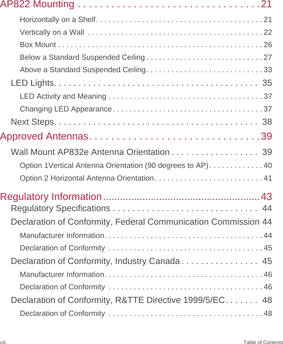  Table of ContentsviiiAP822 Mounting . . . . . . . . . . . . . . . . . . . . . . . . . . . . . . . . .21Horizontally on a Shelf. . . . . . . . . . . . . . . . . . . . . . . . . . . . . . . . . . . . . . . . 21Vertically on a Wall  . . . . . . . . . . . . . . . . . . . . . . . . . . . . . . . . . . . . . . . . . . 22Box Mount . . . . . . . . . . . . . . . . . . . . . . . . . . . . . . . . . . . . . . . . . . . . . . . . . 26Below a Standard Suspended Ceiling . . . . . . . . . . . . . . . . . . . . . . . . . . . . 27Above a Standard Suspended Ceiling. . . . . . . . . . . . . . . . . . . . . . . . . . . . 33LED Lights. . . . . . . . . . . . . . . . . . . . . . . . . . . . . . . . . . . . . . . . . .  35LED Activity and Meaning . . . . . . . . . . . . . . . . . . . . . . . . . . . . . . . . . . . . . 37Changing LED Appearance. . . . . . . . . . . . . . . . . . . . . . . . . . . . . . . . . . . . 37Next Steps. . . . . . . . . . . . . . . . . . . . . . . . . . . . . . . . . . . . . . . . . .  38Approved Antennas. . . . . . . . . . . . . . . . . . . . . . . . . . . . . . .39Wall Mount AP832e Antenna Orientation . . . . . . . . . . . . . . . . . .  39Option 1Vertical Antenna Orientation (90 degrees to AP). . . . . . . . . . . . . 40Option 2 Horizontal Antenna Orientation. . . . . . . . . . . . . . . . . . . . . . . . . . 41Regulatory Information........................................................43Regulatory Specifications . . . . . . . . . . . . . . . . . . . . . . . . . . . . . .  44Declaration of Conformity, Federal Communication Commission 44Manufacturer Information. . . . . . . . . . . . . . . . . . . . . . . . . . . . . . . . . . . . . . 44Declaration of Conformity  . . . . . . . . . . . . . . . . . . . . . . . . . . . . . . . . . . . . . 45Declaration of Conformity, Industry Canada . . . . . . . . . . . . . . . .  45Manufacturer Information. . . . . . . . . . . . . . . . . . . . . . . . . . . . . . . . . . . . . . 46Declaration of Conformity  . . . . . . . . . . . . . . . . . . . . . . . . . . . . . . . . . . . . . 46Declaration of Conformity, R&amp;TTE Directive 1999/5/EC. . . . . . .  48Declaration of Conformity  . . . . . . . . . . . . . . . . . . . . . . . . . . . . . . . . . . . . . 48