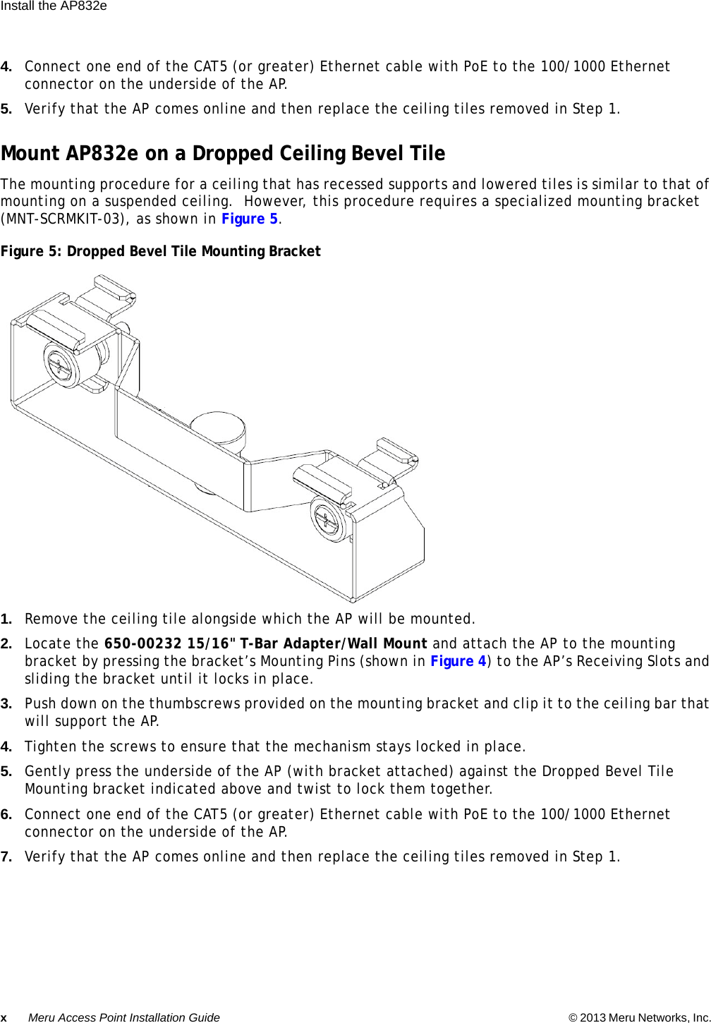 xMeru Access Point Installation Guide © 2013 Meru Networks, Inc. Install the AP832e  4. Connect one end of the CAT5 (or greater) Ethernet cable with PoE to the 100/1000 Ethernet connector on the underside of the AP.5. Verify that the AP comes online and then replace the ceiling tiles removed in Step 1.Mount AP832e on a Dropped Ceiling Bevel TileThe mounting procedure for a ceiling that has recessed supports and lowered tiles is similar to that of mounting on a suspended ceiling.  However, this procedure requires a specialized mounting bracket (MNT-SCRMKIT-03), as shown in Figure 5.Figure 5: Dropped Bevel Tile Mounting Bracket1. Remove the ceiling tile alongside which the AP will be mounted.2. Locate the 650-00232 15/16&quot; T-Bar Adapter/Wall Mount and attach the AP to the mounting bracket by pressing the bracket’s Mounting Pins (shown in Figure 4) to the AP’s Receiving Slots and sliding the bracket until it locks in place.3. Push down on the thumbscrews provided on the mounting bracket and clip it to the ceiling bar that will support the AP.4. Tighten the screws to ensure that the mechanism stays locked in place.5. Gently press the underside of the AP (with bracket attached) against the Dropped Bevel Tile Mounting bracket indicated above and twist to lock them together.6. Connect one end of the CAT5 (or greater) Ethernet cable with PoE to the 100/1000 Ethernet connector on the underside of the AP.7. Verify that the AP comes online and then replace the ceiling tiles removed in Step 1.