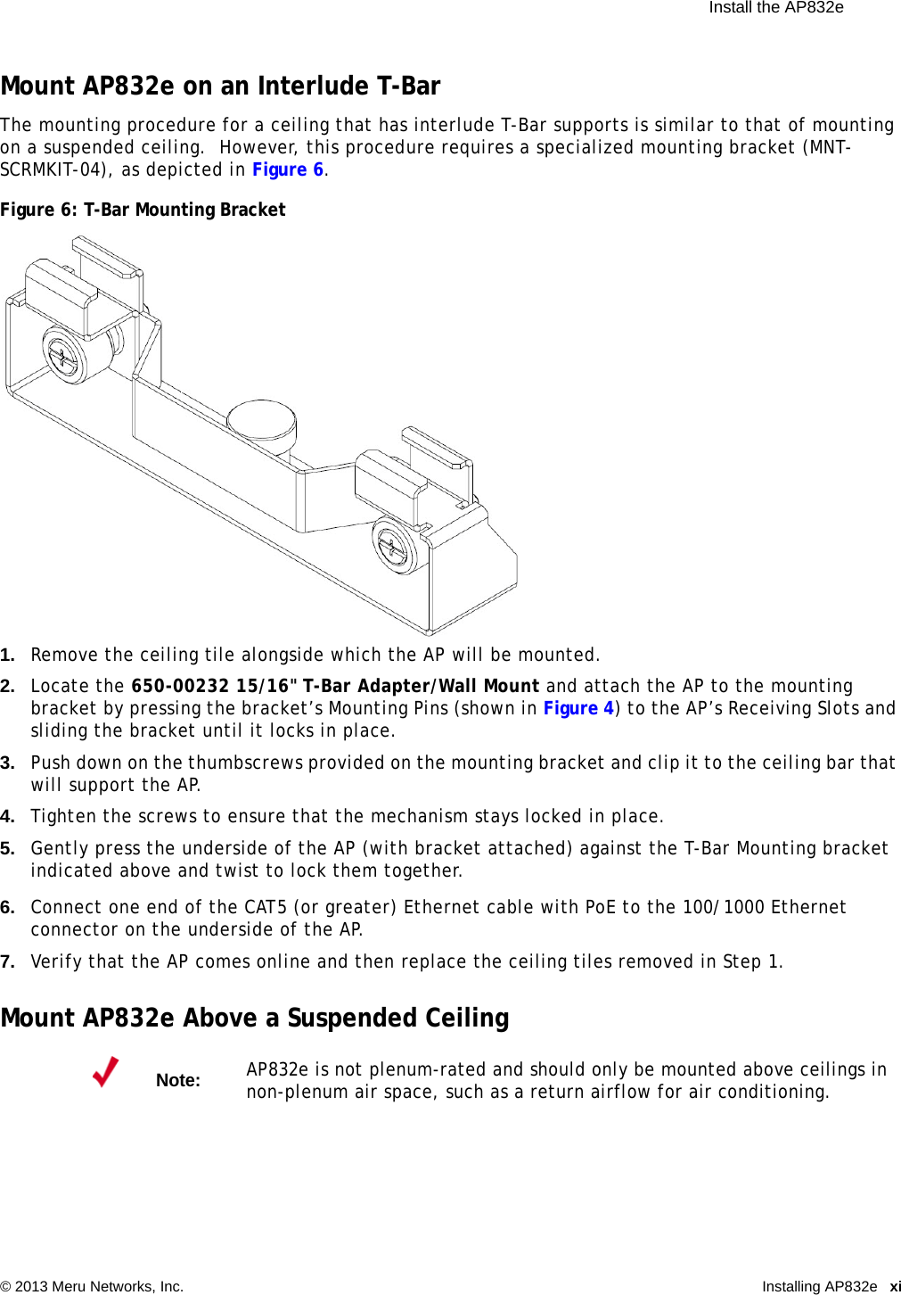  Install the AP832e © 2013 Meru Networks, Inc. Installing AP832e xi Mount AP832e on an Interlude T-BarThe mounting procedure for a ceiling that has interlude T-Bar supports is similar to that of mounting on a suspended ceiling.  However, this procedure requires a specialized mounting bracket (MNT-SCRMKIT-04), as depicted in Figure 6.Figure 6: T-Bar Mounting Bracket1. Remove the ceiling tile alongside which the AP will be mounted.2. Locate the 650-00232 15/16&quot; T-Bar Adapter/Wall Mount and attach the AP to the mounting bracket by pressing the bracket’s Mounting Pins (shown in Figure 4) to the AP’s Receiving Slots and sliding the bracket until it locks in place.3. Push down on the thumbscrews provided on the mounting bracket and clip it to the ceiling bar that will support the AP.4. Tighten the screws to ensure that the mechanism stays locked in place.5. Gently press the underside of the AP (with bracket attached) against the T-Bar Mounting bracket indicated above and twist to lock them together.6. Connect one end of the CAT5 (or greater) Ethernet cable with PoE to the 100/1000 Ethernet connector on the underside of the AP.7. Verify that the AP comes online and then replace the ceiling tiles removed in Step 1.Mount AP832e Above a Suspended CeilingNote:AP832e is not plenum-rated and should only be mounted above ceilings in non-plenum air space, such as a return airflow for air conditioning.